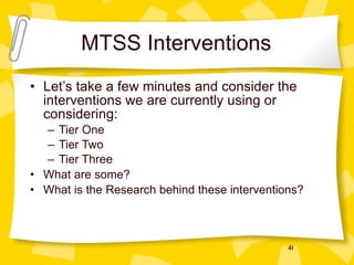 MTSS Interventions Let’s take a few minutes and consider the interventions we are currently using or considering: Tier One Tier Two Tier Three What are some? What is the Research behind these interventions? 