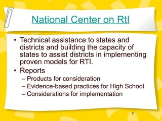 National Center on RtI Technical assistance to states and districts and building the capacity of states to assist districts in implementing proven models for RTI. Reports Products for consideration Evidence-based practices for High School Considerations for implementation 