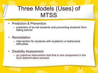 Three Models (Uses) of MTSS Prediction & Prevention prediction of at-risk students and preventing students from falling behind Remediation intervention for students with academic or behavioral difficulties Disability Assessment an intensive intervention test that is one component in the SLD determination process 