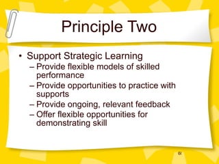 Principle Two Support Strategic Learning Provide flexible models of skilled performance  Provide opportunities to practice with supports  Provide ongoing, relevant feedback  Offer flexible opportunities for demonstrating skill 