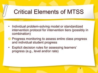 Critical Elements of MTSS Individual problem-solving model or standardized intervention protocol for intervention tiers (possibly in combination) Progress monitoring to assess entire class progress and individual student progress Explicit decision rules for assessing learners’ progress (e.g., level and/or rate) 