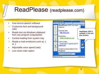 ReadPlease  (readplease.com) Free text-to-speech software Customize font and background color Reads text via Windows clipboard from any program (copy/paste) Control reading from system tray Reads e-mail emoticons such as :) or :( Adjustable voice speed (rate) Low vision color option 