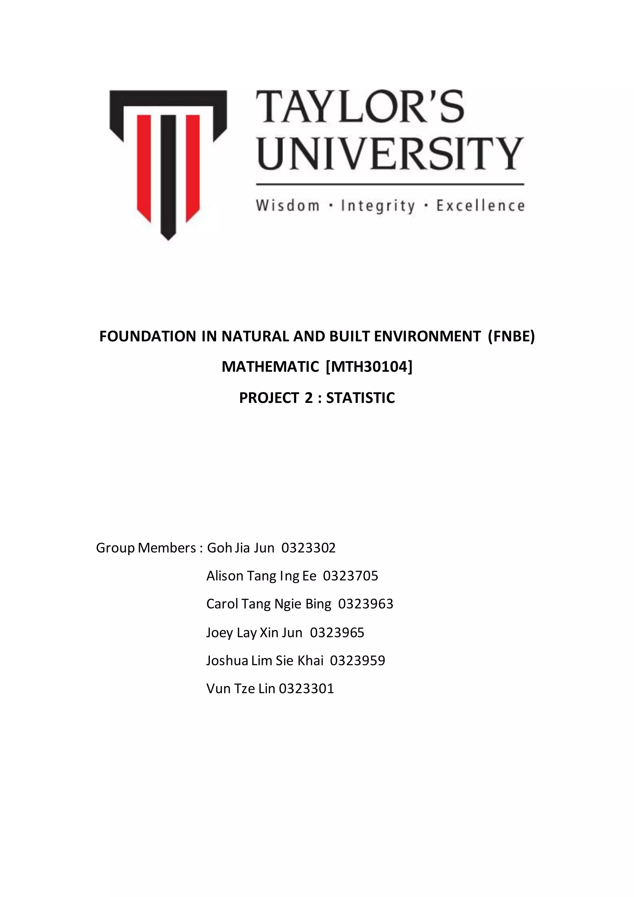 FOUNDATION IN NATURAL AND BUILT ENVIRONMENT (FNBE)
MATHEMATIC [MTH30104]
PROJECT 2 : STATISTIC
Group Members : Goh Jia Jun 0323302
Alison Tang Ing Ee 0323705
Carol Tang Ngie Bing 0323963
Joey Lay Xin Jun 0323965
Joshua Lim Sie Khai 0323959
Vun Tze Lin 0323301
 