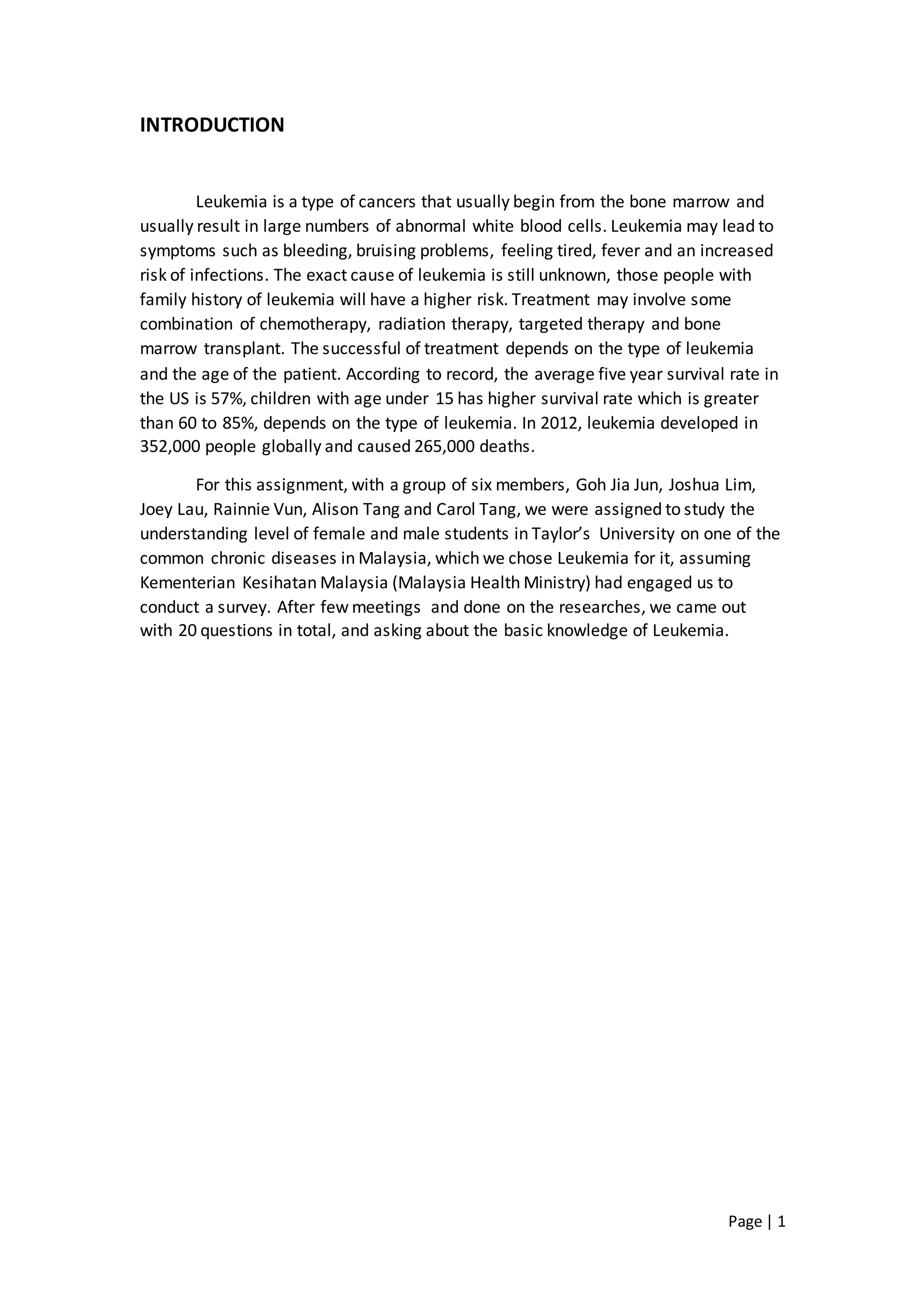 Page | 1
INTRODUCTION
Leukemia is a type of cancers that usually begin from the bone marrow and
usually result in large numbers of abnormal white blood cells. Leukemia may lead to
symptoms such as bleeding, bruising problems, feeling tired, fever and an increased
risk of infections. The exact cause of leukemia is still unknown, those people with
family history of leukemia will have a higher risk. Treatment may involve some
combination of chemotherapy, radiation therapy, targeted therapy and bone
marrow transplant. The successful of treatment depends on the type of leukemia
and the age of the patient. According to record, the average five year survival rate in
the US is 57%, children with age under 15 has higher survival rate which is greater
than 60 to 85%, depends on the type of leukemia. In 2012, leukemia developed in
352,000 people globally and caused 265,000 deaths.
For this assignment, with a group of six members, Goh Jia Jun, Joshua Lim,
Joey Lau, Rainnie Vun, Alison Tang and Carol Tang, we were assigned to study the
understanding level of female and male students in Taylor’s University on one of the
common chronic diseases in Malaysia, which we chose Leukemia for it, assuming
Kementerian Kesihatan Malaysia (Malaysia Health Ministry) had engaged us to
conduct a survey. After few meetings and done on the researches, we came out
with 20 questions in total, and asking about the basic knowledge of Leukemia.
 
