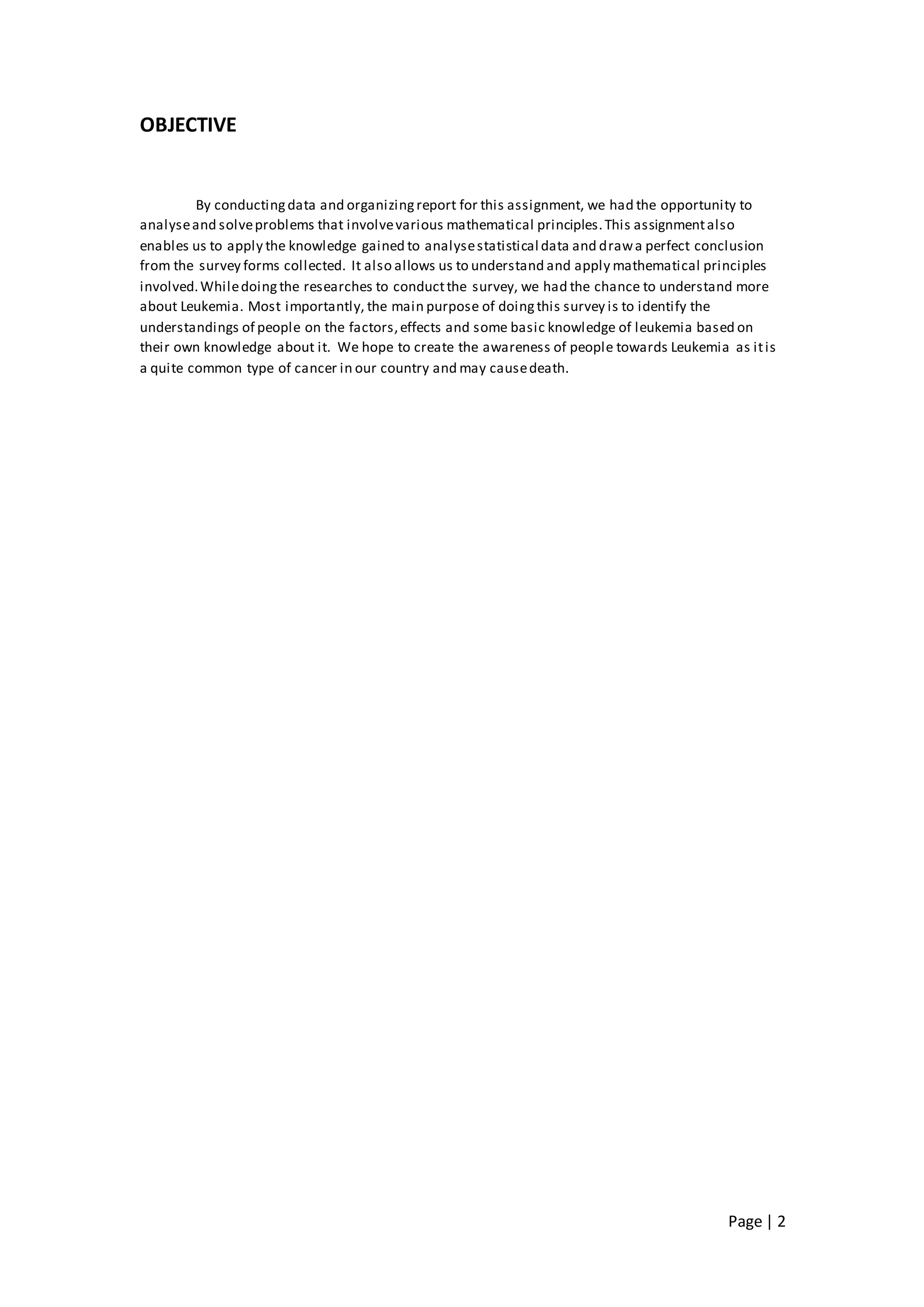 Page | 2
OBJECTIVE
By conductingdata and organizingreport for this assignment, we had the opportunity to
analyseand solveproblems that involvevarious mathematical principles.This assignmentalso
enables us to apply the knowledge gained to analysestatistical data and drawa perfect conclusion
from the survey forms collected. It also allows us to understand and apply mathematical principles
involved.Whiledoingthe researches to conductthe survey, we had the chance to understand more
about Leukemia. Most importantly, the main purpose of doingthis survey is to identify the
understandings of people on the factors,effects and some basic knowledge of leukemia based on
their own knowledge about it. We hope to create the awareness of people towards Leukemia as itis
a quite common type of cancer in our country and may causedeath.
 