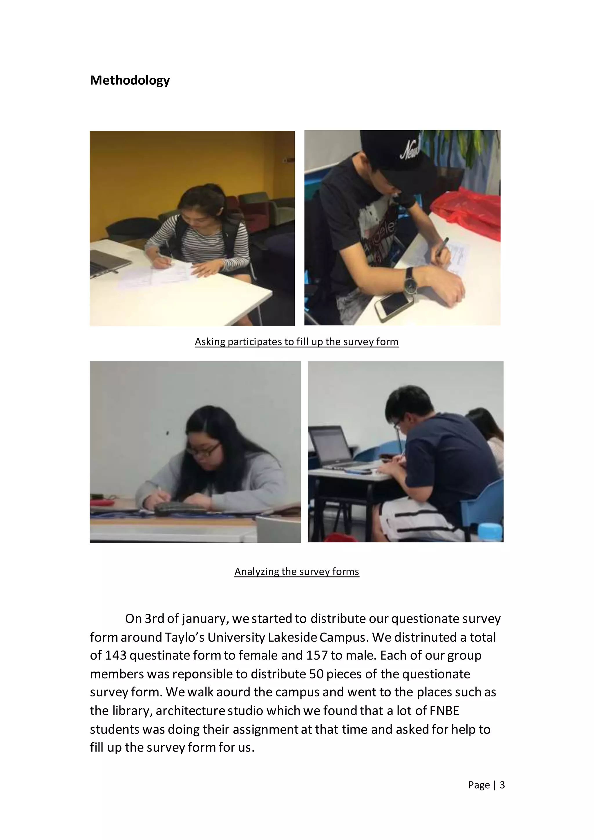 Page | 3
Methodology
Asking participates to fill up the survey form
Analyzing the survey forms
On 3rd of january, westarted to distribute our questionate survey
formaround Taylo’s University LakesideCampus. We distrinuted a total
of 143 questinate formto female and 157 to male. Each of our group
members was reponsible to distribute 50 pieces of the questionate
survey form. Wewalk aourd the campus and went to the places such as
the library, architecturestudio which we found that a lot of FNBE
students was doing their assignmentat that time and asked for help to
fill up the survey formfor us.
 