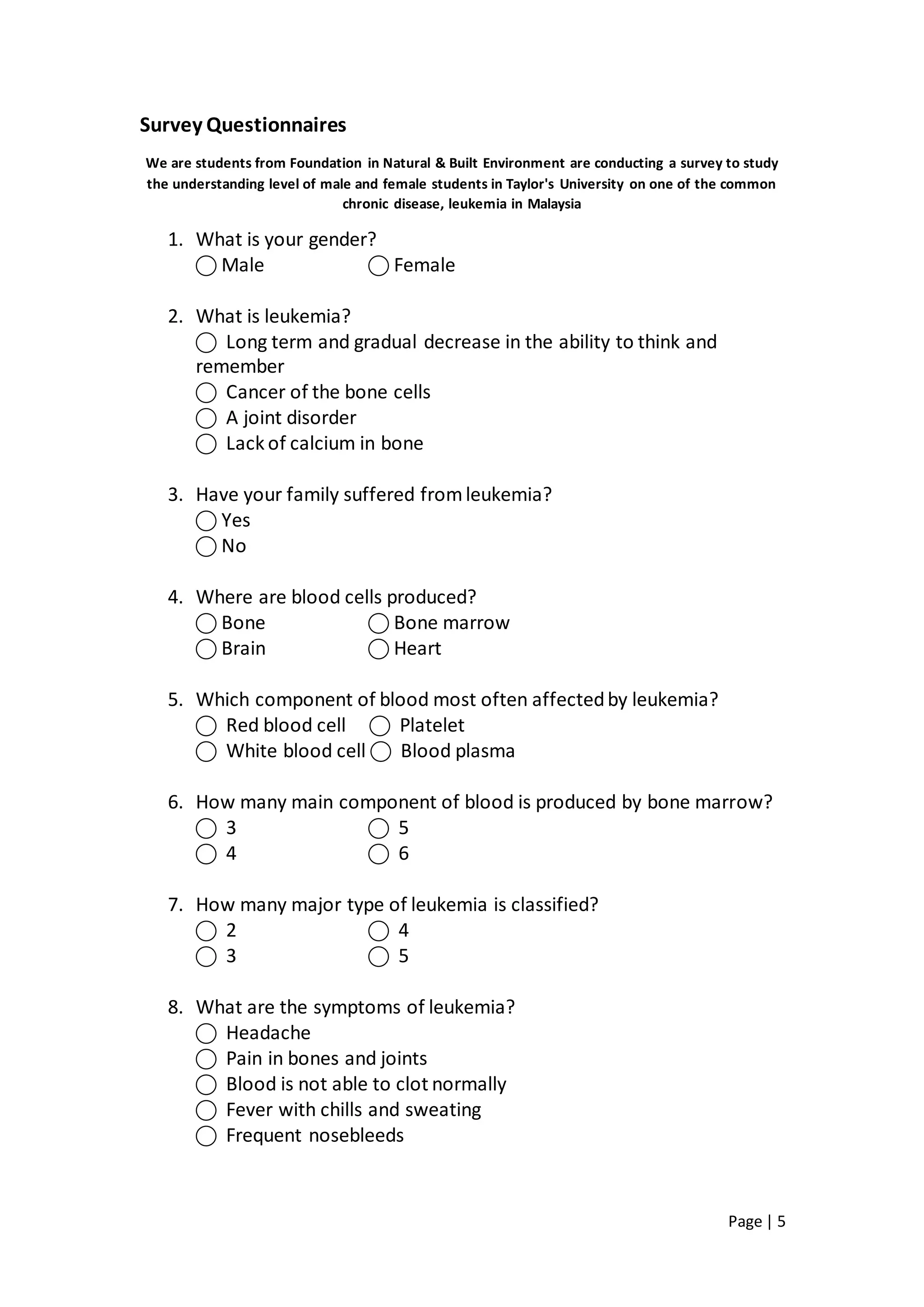 Page | 5
Survey Questionnaires
We are students from Foundation in Natural & Built Environment are conducting a survey to study
the understanding level of male and female students in Taylor's University on one of the common
chronic disease, leukemia in Malaysia
1. What is your gender?
⃝ Male ⃝ Female
2. What is leukemia?
⃝ Long term and gradual decrease in the ability to think and
remember
⃝ Cancer of the bone cells
⃝ A joint disorder
⃝ Lack of calcium in bone
3. Have your family suffered fromleukemia?
⃝ Yes
⃝ No
4. Where are blood cells produced?
⃝ Bone ⃝ Bone marrow
⃝ Brain ⃝ Heart
5. Which component of blood most often affectedby leukemia?
⃝ Red blood cell ⃝ Platelet
⃝ White blood cell ⃝ Blood plasma
6. How many main component of blood is produced by bone marrow?
⃝ 3 ⃝ 5
⃝ 4 ⃝ 6
7. How many major type of leukemia is classified?
⃝ 2 ⃝ 4
⃝ 3 ⃝ 5
8. What are the symptoms of leukemia?
⃝ Headache
⃝ Pain in bones and joints
⃝ Blood is not able to clot normally
⃝ Fever with chills and sweating
⃝ Frequent nosebleeds
 