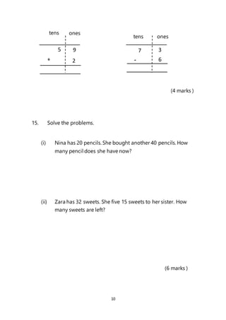 10
(4 marks )
15. Solve the problems.
(i) Nina has 20 pencils.She bought another 40 pencils.How
many pencil does she have now?
(ii) Zara has 32 sweets. She five 15 sweets to her sister. How
many sweets are left?
(6 marks )
5 9
2
+
3
6
-
tens ones
tens
7
ones
 
