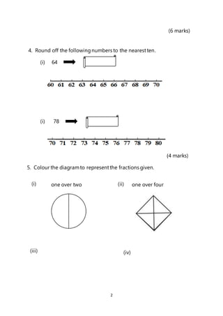 2
(6 marks)
4. Round off the followingnumbers to the nearestten.
(i) 64
(i) 78
(4 marks)
5. Colour the diagramto representthe fractions given.
one over two one over four
(i) (ii)
(iii) (iv)
 