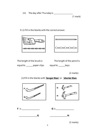 6
(iii) The day after Thursdayis ____________________
(1 mark)
9. (i) Fill in the blanks with the correctanswer.
The length of the brush is The length of the pencil is
equal to _______ paper clips. equal to _______keys.
(2 marks)
(ii) Fill in the blanks with ‘longer than’ or ‘shorter than.
F is ___________________ G is ___________________
___________________G. __________________ H.
(2 marks)
 