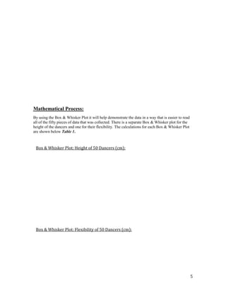 Mathematical Process:
By using the Box & Whisker Plot it will help demonstrate the data in a way that is easier to read
all of the fifty pieces of data that was collected. There is a separate Box & Whisker plot for the
height of the dancers and one for their flexibility. The calculations for each Box & Whisker Plot
are shown below Table 1.



 Box & Whisker Plot: Height of 50 Dancers (cm):




 Box & Whisker Plot: Flexibility of 50 Dancers (cm):




                                                                                                     5
 