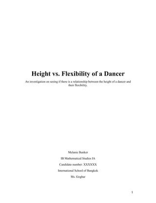 Height vs. Flexibility of a Dancer
An investigation on seeing if there is a relationship between the height of a dancer and
                                    their flexibility.




                                   Melanie Bunker
                             IB Mathematical Studies IA
                            Candidate number: XXXXXX
                           International School of Bangkok
                                     Ms. Goghar




                                                                                           1
 