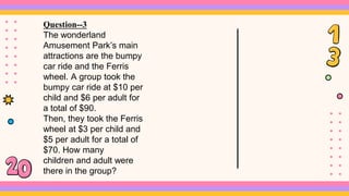 Question--3
The wonderland
Amusement Park’s main
attractions are the bumpy
car ride and the Ferris
wheel. A group took the
bumpy car ride at $10 per
child and $6 per adult for
a total of $90.
Then, they took the Ferris
wheel at $3 per child and
$5 per adult for a total of
$70. How many
children and adult were
there in the group?
 