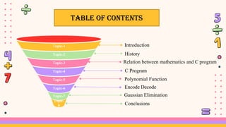 Table of contents
Topic-5
Topic-6
Topic-1
Topic-3
Topic-2
Topic-4
Topic-7
Topic-
8
C Program
Polynomial Function
Encode Decode
Conclusions
History
Introduction
Relation between mathematics and C program
Gaussian Elimination
 