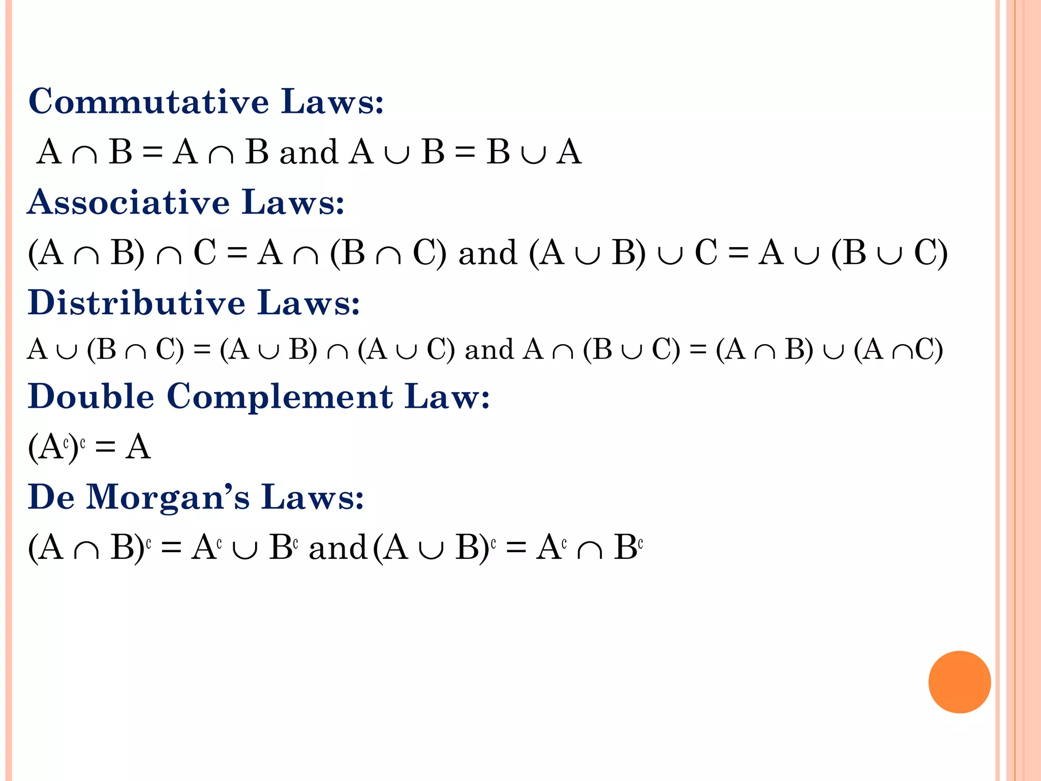 Commutative Laws:
A ∩ B = A ∩ B and A ∪ B = B ∪ A
Associative Laws:
(A ∩ B) ∩ C = A ∩ (B ∩ C) and (A ∪ B) ∪ C = A ∪ (B ∪ C)
Distributive Laws:
A ∪ (B ∩ C) = (A ∪ B) ∩ (A ∪ C) and A ∩ (B ∪ C) = (A ∩ B) ∪ (A ∩C)
Double Complement Law:
(Ac
)c
= A
De Morgan’s Laws:
(A ∩ B)c
= Ac
∪ Bc
and(A ∪ B)c
= Ac
∩ Bc
 