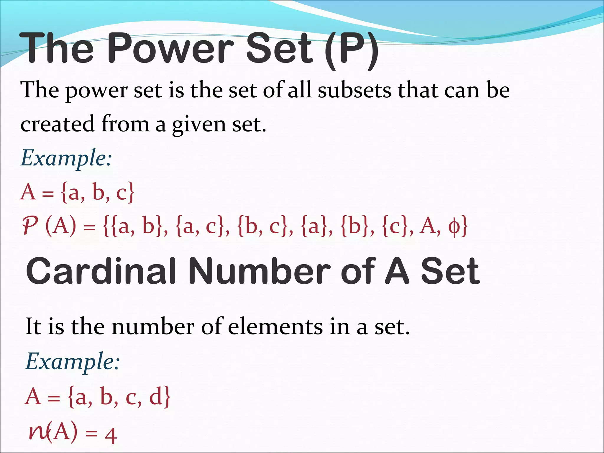 The Power Set (P)
The power set is the set of all subsets that can be
created from a given set.
Example:
A = {a, b, c}
P (A) = {{a, b}, {a, c}, {b, c}, {a}, {b}, {c}, A, φ}
Cardinal Number of A Set
It is the number of elements in a set.
Example:
A = {a, b, c, d}
n(A) = 4
 