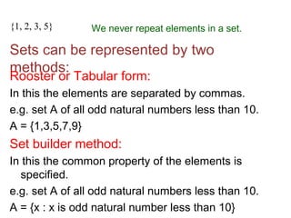 {1, 3, 2, 3, 5, 2} We never repeat elements in a set.{1, 2, 3, 5}
Sets can be represented by two
methods:
Rooster or Tabular form:
In this the elements are separated by commas.
e.g. set A of all odd natural numbers less than 10.
A = {1,3,5,7,9}
Set builder method:
In this the common property of the elements is
specified.
e.g. set A of all odd natural numbers less than 10.
A = {x : x is odd natural number less than 10}
 