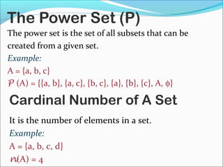 The Power Set (P)
The power set is the set of all subsets that can be
created from a given set.
Example:
A = {a, b, c}
P (A) = {{a, b}, {a, c}, {b, c}, {a}, {b}, {c}, A, φ}
Cardinal Number of A Set
It is the number of elements in a set.
Example:
A = {a, b, c, d}
n(A) = 4
 