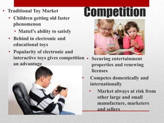 Competition• Traditional Toy Market
• Children getting old faster
phenomenon
• Mattel’s ability to satisfy
• Behind in electronic and
educational toys
• Popularity of electronic and
interactive toys gives competition
an advantage
• Securing entertainment
properties and renewing
licenses
• Competes domestically and
internationally
• Market always at risk from
other large and small
manufacture, marketers
and sellers
 