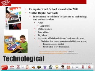 Technological
• Computer Cool School awarded in 2008
• Mattel Digital Network
• In response to children’s exposure to technology
and online services
• Apps
• Apptivity
• Online games
• Free videos
• Toy shop
• Access to official websites of their core brands
• Websites that insure parents and children's privacy
• Parents consent needed
• Involved in every transaction
http://www.fisher-price.com/fp.aspx?st=10&e=ccslanding COMPUTER
http://www.youtube.com/watch?v=f25OKngu5Yw HOTWHEELS APPTIVITY
 