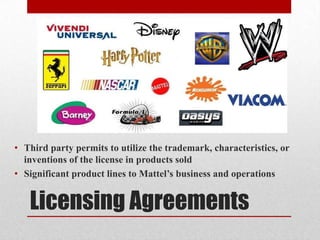 Licensing Agreements
• Third party permits to utilize the trademark, characteristics, or
inventions of the license in products sold
• Significant product lines to Mattel’s business and operations
 