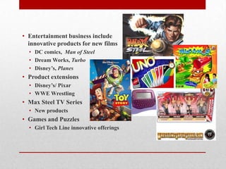 • Entertainment business include
innovative products for new films
• DC comics, Man of Steel
• Dream Works, Turbo
• Disney’s, Planes
• Product extensions
• Disney’s/ Pixar
• WWE Wrestling
• Max Steel TV Series
• New products
• Games and Puzzles
• Girl Tech Line innovative offerings
 