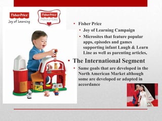 • Fisher Price
• Joy of Learning Campaign
• Microsites that feature popular
apps, episodes and games
supporting infant Laugh & Learn
Line as well as parenting articles,
• The International Segment
• Same goals that are developed in the
North American Market although
some are developed or adapted in
accordance
 