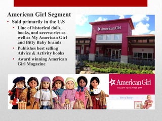 American Girl Segment
• Sold primarily in the U.S
• Line of historical dolls,
books, and accessories as
well as My American Girl
and Bitty Baby brands
• Publishes best selling
Advice & Activity books
• Award winning American
Girl Magazine
 