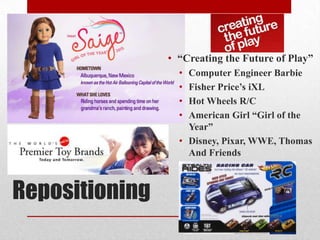 Repositioning
• “Creating the Future of Play”
• Computer Engineer Barbie
• Fisher Price’s iXL
• Hot Wheels R/C
• American Girl “Girl of the
Year”
• Disney, Pixar, WWE, Thomas
And Friends
 