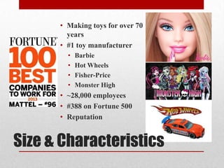 Size & Characteristics
• Making toys for over 70
years
• #1 toy manufacturer
• Barbie
• Hot Wheels
• Fisher-Price
• Monster High
• ~28,000 employees
• #388 on Fortune 500
• Reputation
 