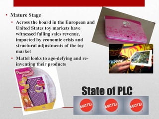 State of PLC
• Mature Stage
• Across the board in the European and
United States toy markets have
witnessed falling sales revenue,
impacted by economic crisis and
structural adjustments of the toy
market
• Mattel looks to age-defying and re-
inventing their products
 