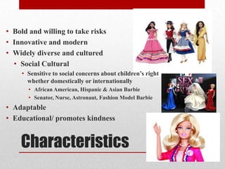 Characteristics
• Bold and willing to take risks
• Innovative and modern
• Widely diverse and cultured
• Social Cultural
• Sensitive to social concerns about children’s right
whether domestically or internationally
• African American, Hispanic & Asian Barbie
• Senator, Nurse, Astronaut, Fashion Model Barbie
• Adaptable
• Educational/ promotes kindness
 