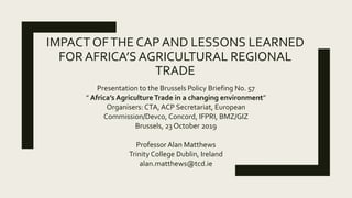 IMPACT OFTHE CAP AND LESSONS LEARNED
FOR AFRICA’S AGRICULTURAL REGIONAL
TRADE
Presentation to the Brussels Policy Briefing No. 57
” Africa’s AgricultureTrade in a changing environment”
Organisers: CTA, ACP Secretariat, European
Commission/Devco, Concord, IFPRI, BMZ/GIZ
Brussels, 23 October 2019
Professor Alan Matthews
Trinity College Dublin, Ireland
alan.matthews@tcd.ie
 