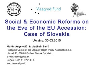 Social & Economic Reforms on
the Eve of the EU Accession:
Case of Slovakia
Martin Angelovič & Vladimír Benč
Research Centre of the Slovak Foreign Policy Association, n.o.
Hlavná 11, 080 01 Prešov, Slovak Republic
e-mail: benc@sfpa.sk
tel./fax: +421 51 7721 018
web: www.sfpa.sk
Ukraine, 30.03.2015
 