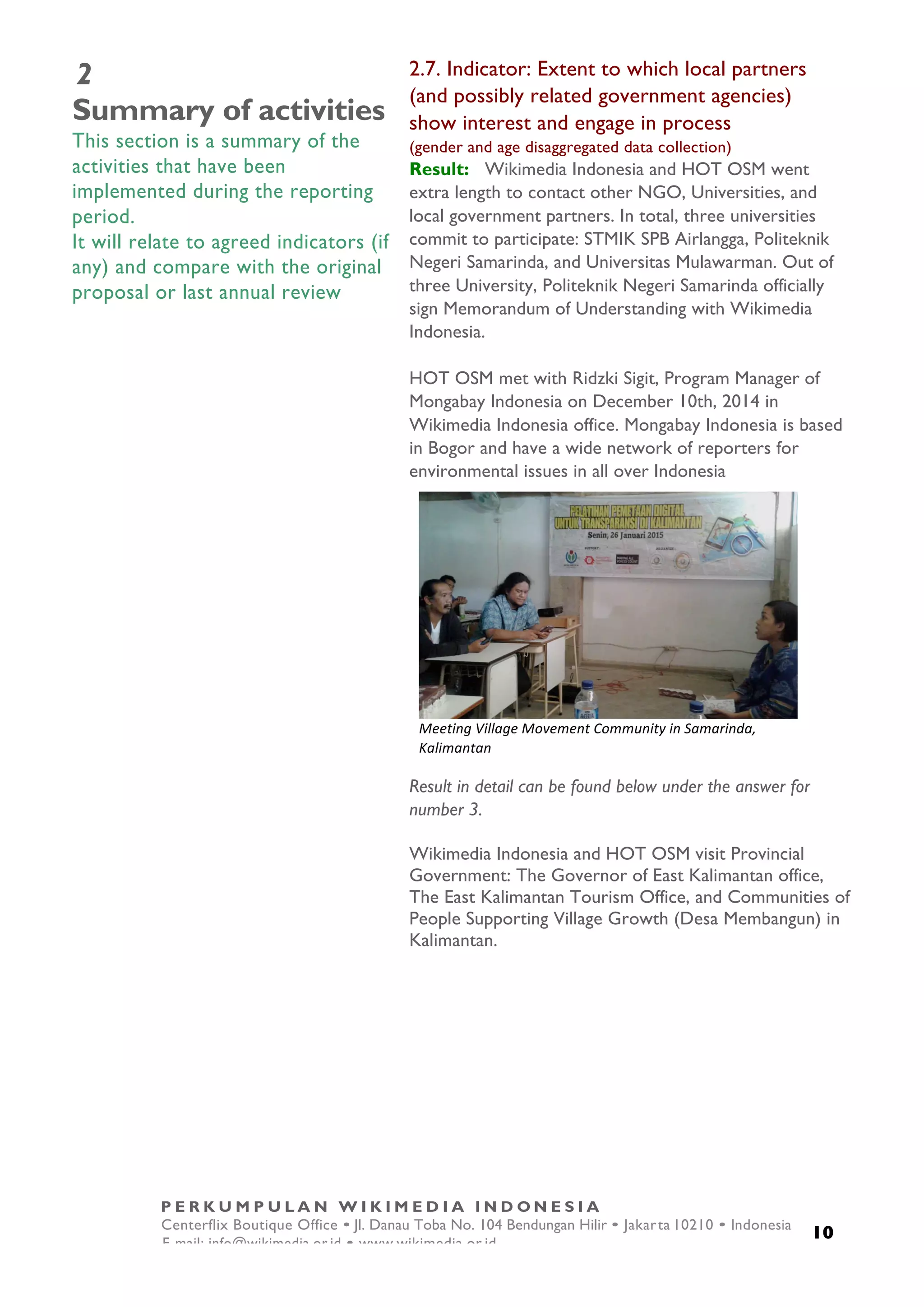  
10
P E R K U M P U L A N W I K I M E D I A I N D O N E S I A
Centerflix Boutique Office • Jl. Danau Toba No. 104 Bendungan Hilir • Jakarta 10210 • Indonesia
E-mail: info@wikimedia.or.id • www.wikimedia.or.id
	
  
2
Summary of activities
This section is a summary of the
activities that have been
implemented during the reporting
period.
It will relate to agreed indicators (if
any) and compare with the original
proposal or last annual review
2.7. Indicator: Extent to which local partners
(and possibly related government agencies)
show interest and engage in process
(gender and age disaggregated data collection)
Result: Wikimedia Indonesia and HOT OSM went
extra length to contact other NGO, Universities, and
local government partners. In total, three universities
commit to participate: STMIK SPB Airlangga, Politeknik
Negeri Samarinda, and Universitas Mulawarman. Out of
three University, Politeknik Negeri Samarinda officially
sign Memorandum of Understanding with Wikimedia
Indonesia.
HOT OSM met with Ridzki Sigit, Program Manager of
Mongabay Indonesia on December 10th, 2014 in
Wikimedia Indonesia office. Mongabay Indonesia is based
in Bogor and have a wide network of reporters for
environmental issues in all over Indonesia
Result in detail can be found below under the answer for
number 3.
Wikimedia Indonesia and HOT OSM visit Provincial
Government: The Governor of East Kalimantan office,
The East Kalimantan Tourism Office, and Communities of
People Supporting Village Growth (Desa Membangun) in
Kalimantan.
	
  
Meeting	
  Village	
  Movement	
  Community	
  in	
  Samarinda,	
  
Kalimantan	
  
 