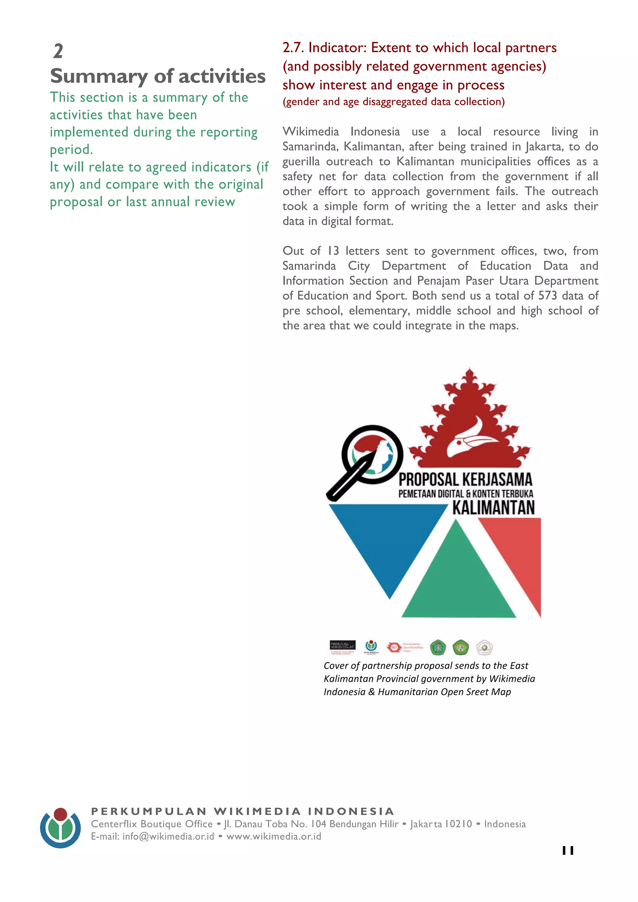  
11
P E R K U M P U L A N W I K I M E D I A I N D O N E S I A
Centerflix Boutique Office • Jl. Danau Toba No. 104 Bendungan Hilir • Jakarta 10210 • Indonesia
E-mail: info@wikimedia.or.id • www.wikimedia.or.id
	
  
2
Summary of activities
This section is a summary of the
activities that have been
implemented during the reporting
period.
It will relate to agreed indicators (if
any) and compare with the original
proposal or last annual review
2.7. Indicator: Extent to which local partners
(and possibly related government agencies)
show interest and engage in process
(gender and age disaggregated data collection)
Wikimedia Indonesia use a local resource living in
Samarinda, Kalimantan, after being trained in Jakarta, to do
guerilla outreach to Kalimantan municipalities offices as a
safety net for data collection from the government if all
other effort to approach government fails. The outreach
took a simple form of writing the a letter and asks their
data in digital format.
Out of 13 letters sent to government offices, two, from
Samarinda City Department of Education Data and
Information Section and Penajam Paser Utara Department
of Education and Sport. Both send us a total of 573 data of
pre school, elementary, middle school and high school of
the area that we could integrate in the maps.
	
  
Cover	
  of	
  partnership	
  proposal	
  sends	
  to	
  the	
  East	
  
Kalimantan	
  Provincial	
  government	
  by	
  Wikimedia	
  
Indonesia	
  &	
  Humanitarian	
  Open	
  Sreet	
  Map	
  
 