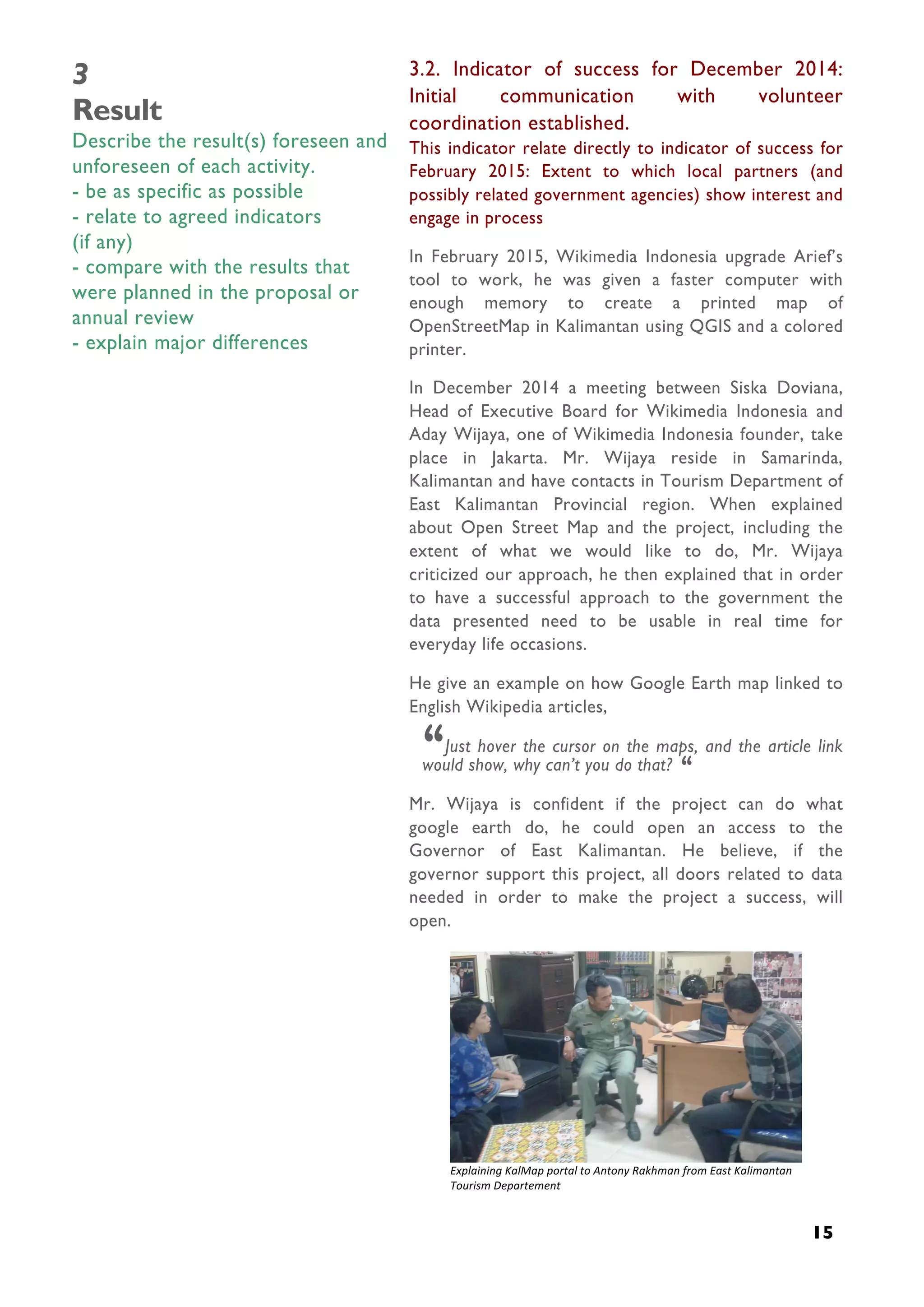  
15
3
Result
Describe the result(s) foreseen and
unforeseen of each activity.
- be as specific as possible
- relate to agreed indicators
(if any)
- compare with the results that
were planned in the proposal or
annual review
- explain major differences
3.2. Indicator of success for December 2014:
Initial communication with volunteer
coordination established.
This indicator relate directly to indicator of success for
February 2015: Extent to which local partners (and
possibly related government agencies) show interest and
engage in process
In February 2015, Wikimedia Indonesia upgrade Arief’s
tool to work, he was given a faster computer with
enough memory to create a printed map of
OpenStreetMap in Kalimantan using QGIS and a colored
printer.
In December 2014 a meeting between Siska Doviana,
Head of Executive Board for Wikimedia Indonesia and
Aday Wijaya, one of Wikimedia Indonesia founder, take
place in Jakarta. Mr. Wijaya reside in Samarinda,
Kalimantan and have contacts in Tourism Department of
East Kalimantan Provincial region. When explained
about Open Street Map and the project, including the
extent of what we would like to do, Mr. Wijaya
criticized our approach, he then explained that in order
to have a successful approach to the government the
data presented need to be usable in real time for
everyday life occasions.
He give an example on how Google Earth map linked to
English Wikipedia articles,
“Just hover the cursor on the maps, and the article link
would show, why can’t you do that? “
Mr. Wijaya is confident if the project can do what
google earth do, he could open an access to the
Governor of East Kalimantan. He believe, if the
governor support this project, all doors related to data
needed in order to make the project a success, will
open.
	
  
Explaining	
  KalMap	
  portal	
  to	
  Antony	
  Rakhman	
  from	
  East	
  Kalimantan	
  
Tourism	
  Departement	
  
 