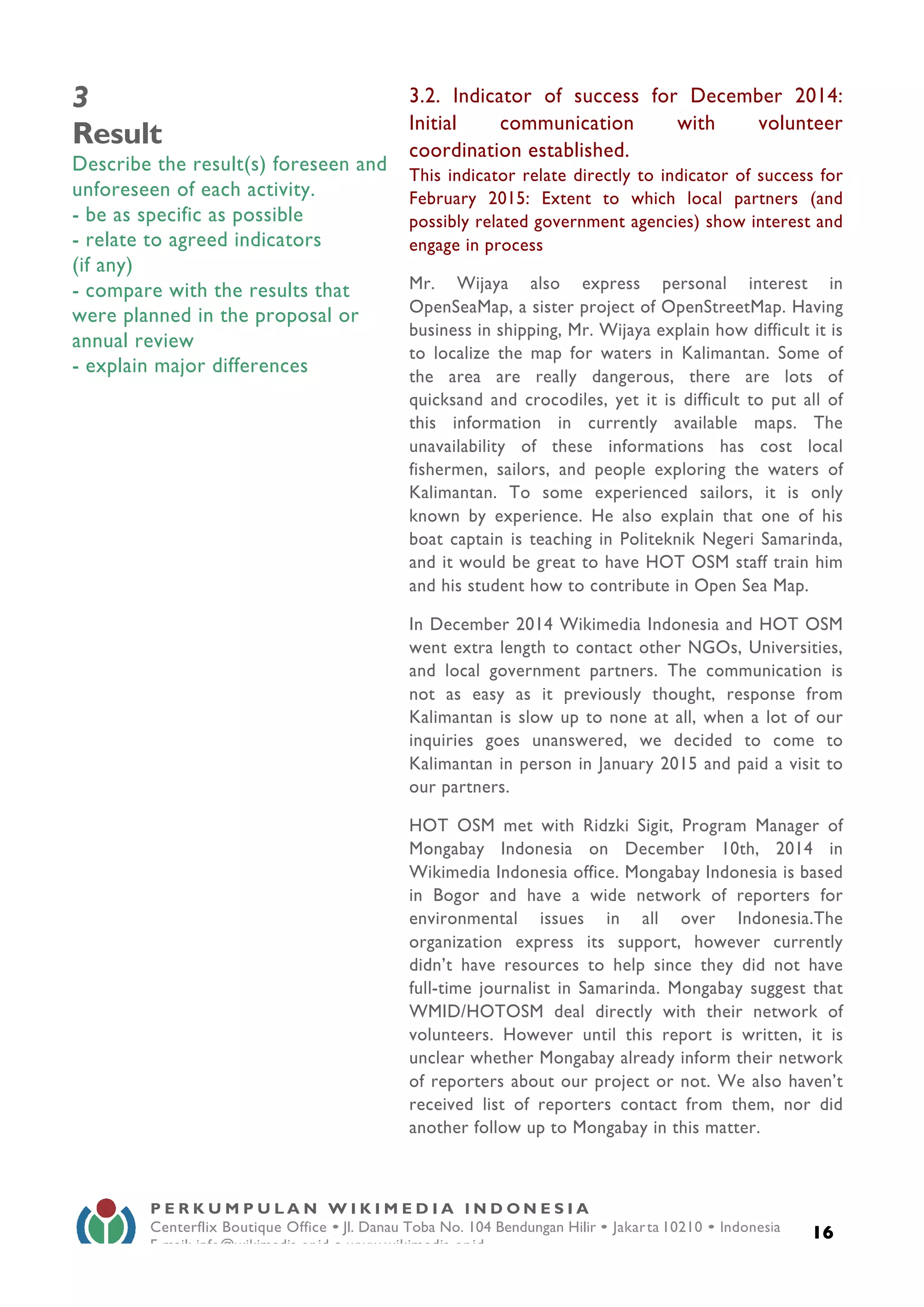  
16
P E R K U M P U L A N W I K I M E D I A I N D O N E S I A
Centerflix Boutique Office • Jl. Danau Toba No. 104 Bendungan Hilir • Jakarta 10210 • Indonesia
E-mail: info@wikimedia.or.id • www.wikimedia.or.id
	
  
3
Result
Describe the result(s) foreseen and
unforeseen of each activity.
- be as specific as possible
- relate to agreed indicators
(if any)
- compare with the results that
were planned in the proposal or
annual review
- explain major differences
3.2. Indicator of success for December 2014:
Initial communication with volunteer
coordination established.
This indicator relate directly to indicator of success for
February 2015: Extent to which local partners (and
possibly related government agencies) show interest and
engage in process
Mr. Wijaya also express personal interest in
OpenSeaMap, a sister project of OpenStreetMap. Having
business in shipping, Mr. Wijaya explain how difficult it is
to localize the map for waters in Kalimantan. Some of
the area are really dangerous, there are lots of
quicksand and crocodiles, yet it is difficult to put all of
this information in currently available maps. The
unavailability of these informations has cost local
fishermen, sailors, and people exploring the waters of
Kalimantan. To some experienced sailors, it is only
known by experience. He also explain that one of his
boat captain is teaching in Politeknik Negeri Samarinda,
and it would be great to have HOT OSM staff train him
and his student how to contribute in Open Sea Map.
In December 2014 Wikimedia Indonesia and HOT OSM
went extra length to contact other NGOs, Universities,
and local government partners. The communication is
not as easy as it previously thought, response from
Kalimantan is slow up to none at all, when a lot of our
inquiries goes unanswered, we decided to come to
Kalimantan in person in January 2015 and paid a visit to
our partners.
HOT OSM met with Ridzki Sigit, Program Manager of
Mongabay Indonesia on December 10th, 2014 in
Wikimedia Indonesia office. Mongabay Indonesia is based
in Bogor and have a wide network of reporters for
environmental issues in all over Indonesia.The
organization express its support, however currently
didn’t have resources to help since they did not have
full-time journalist in Samarinda. Mongabay suggest that
WMID/HOTOSM deal directly with their network of
volunteers. However until this report is written, it is
unclear whether Mongabay already inform their network
of reporters about our project or not. We also haven’t
received list of reporters contact from them, nor did
another follow up to Mongabay in this matter.
 