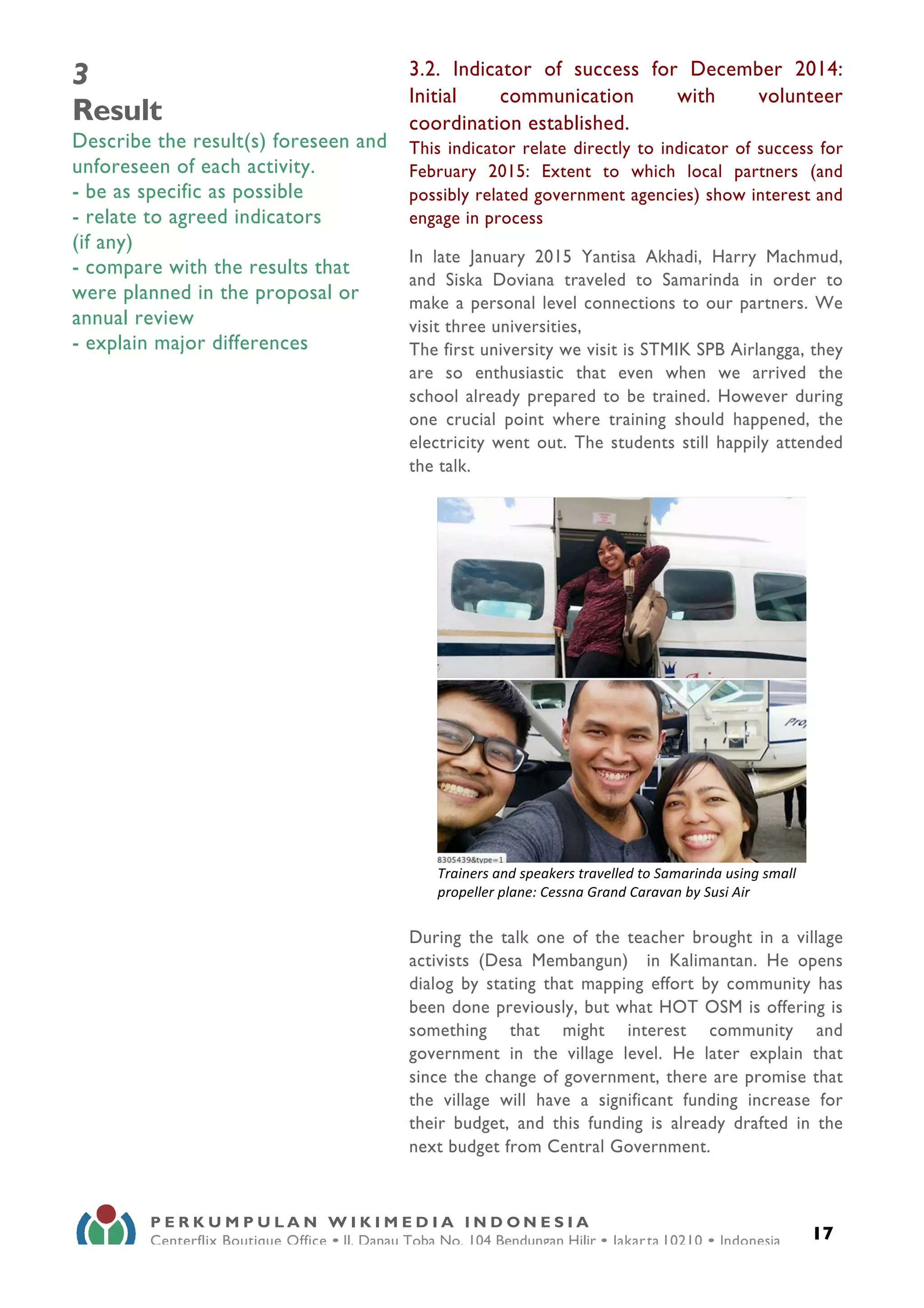  
17
P E R K U M P U L A N W I K I M E D I A I N D O N E S I A
Centerflix Boutique Office • Jl. Danau Toba No. 104 Bendungan Hilir • Jakarta 10210 • Indonesia
E-mail: info@wikimedia.or.id • www.wikimedia.or.id
	
  
3
Result
Describe the result(s) foreseen and
unforeseen of each activity.
- be as specific as possible
- relate to agreed indicators
(if any)
- compare with the results that
were planned in the proposal or
annual review
- explain major differences
3.2. Indicator of success for December 2014:
Initial communication with volunteer
coordination established.
This indicator relate directly to indicator of success for
February 2015: Extent to which local partners (and
possibly related government agencies) show interest and
engage in process
In late January 2015 Yantisa Akhadi, Harry Machmud,
and Siska Doviana traveled to Samarinda in order to
make a personal level connections to our partners. We
visit three universities,
The first university we visit is STMIK SPB Airlangga, they
are so enthusiastic that even when we arrived the
school already prepared to be trained. However during
one crucial point where training should happened, the
electricity went out. The students still happily attended
the talk.
During the talk one of the teacher brought in a village
activists (Desa Membangun) in Kalimantan. He opens
dialog by stating that mapping effort by community has
been done previously, but what HOT OSM is offering is
something that might interest community and
government in the village level. He later explain that
since the change of government, there are promise that
the village will have a significant funding increase for
their budget, and this funding is already drafted in the
next budget from Central Government.
	
  
Trainers	
  and	
  speakers	
  travelled	
  to	
  Samarinda	
  using	
  small	
  
propeller	
  plane:	
  Cessna	
  Grand	
  Caravan	
  by	
  Susi	
  Air	
  
 