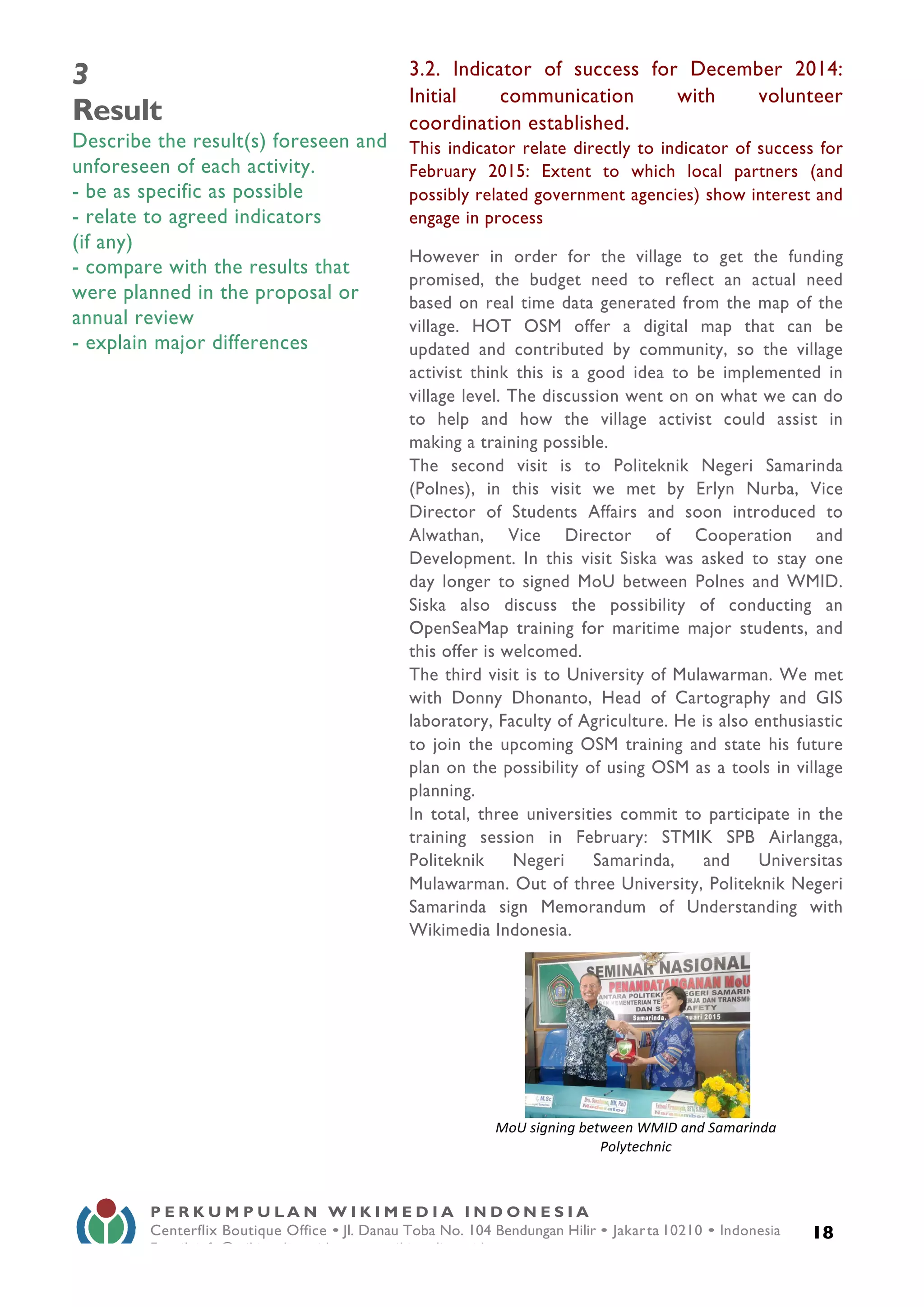 
18
P E R K U M P U L A N W I K I M E D I A I N D O N E S I A
Centerflix Boutique Office • Jl. Danau Toba No. 104 Bendungan Hilir • Jakarta 10210 • Indonesia
E-mail: info@wikimedia.or.id • www.wikimedia.or.id
	
  
3
Result
Describe the result(s) foreseen and
unforeseen of each activity.
- be as specific as possible
- relate to agreed indicators
(if any)
- compare with the results that
were planned in the proposal or
annual review
- explain major differences
3.2. Indicator of success for December 2014:
Initial communication with volunteer
coordination established.
This indicator relate directly to indicator of success for
February 2015: Extent to which local partners (and
possibly related government agencies) show interest and
engage in process
However in order for the village to get the funding
promised, the budget need to reflect an actual need
based on real time data generated from the map of the
village. HOT OSM offer a digital map that can be
updated and contributed by community, so the village
activist think this is a good idea to be implemented in
village level. The discussion went on on what we can do
to help and how the village activist could assist in
making a training possible.
The second visit is to Politeknik Negeri Samarinda
(Polnes), in this visit we met by Erlyn Nurba, Vice
Director of Students Affairs and soon introduced to
Alwathan, Vice Director of Cooperation and
Development. In this visit Siska was asked to stay one
day longer to signed MoU between Polnes and WMID.
Siska also discuss the possibility of conducting an
OpenSeaMap training for maritime major students, and
this offer is welcomed.
The third visit is to University of Mulawarman. We met
with Donny Dhonanto, Head of Cartography and GIS
laboratory, Faculty of Agriculture. He is also enthusiastic
to join the upcoming OSM training and state his future
plan on the possibility of using OSM as a tools in village
planning.
In total, three universities commit to participate in the
training session in February: STMIK SPB Airlangga,
Politeknik Negeri Samarinda, and Universitas
Mulawarman. Out of three University, Politeknik Negeri
Samarinda sign Memorandum of Understanding with
Wikimedia Indonesia.
	
  	
  	
  	
  	
  	
  	
  	
  	
   	
  
MoU	
  signing	
  between	
  WMID	
  and	
  Samarinda	
  
Polytechnic	
  
 