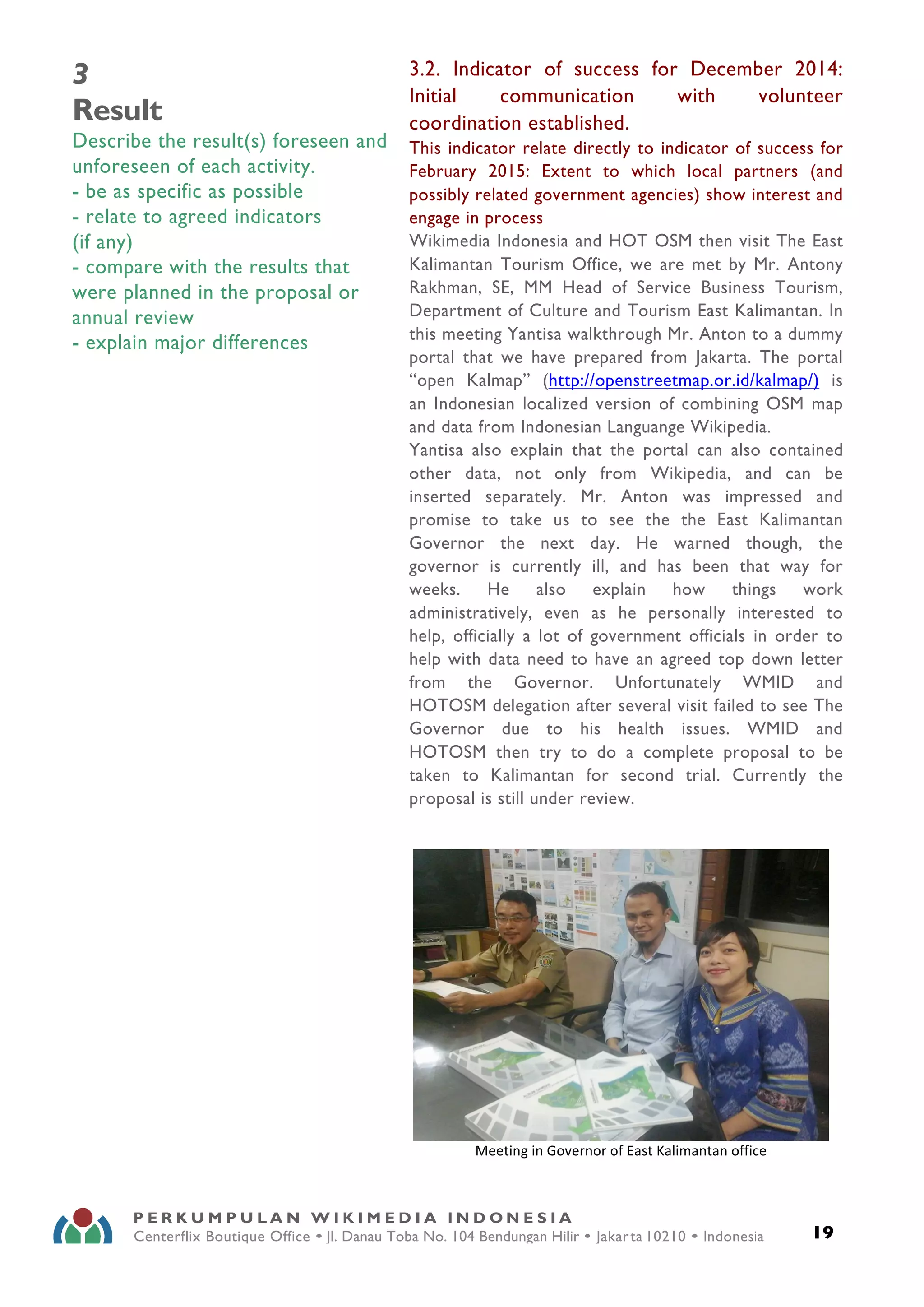  
19
P E R K U M P U L A N W I K I M E D I A I N D O N E S I A
Centerflix Boutique Office • Jl. Danau Toba No. 104 Bendungan Hilir • Jakarta 10210 • Indonesia
E-mail: info@wikimedia.or.id • www.wikimedia.or.id
	
  
	
  
3
Result
Describe the result(s) foreseen and
unforeseen of each activity.
- be as specific as possible
- relate to agreed indicators
(if any)
- compare with the results that
were planned in the proposal or
annual review
- explain major differences
3.2. Indicator of success for December 2014:
Initial communication with volunteer
coordination established.
This indicator relate directly to indicator of success for
February 2015: Extent to which local partners (and
possibly related government agencies) show interest and
engage in process
Wikimedia Indonesia and HOT OSM then visit The East
Kalimantan Tourism Office, we are met by Mr. Antony
Rakhman, SE, MM Head of Service Business Tourism,
Department of Culture and Tourism East Kalimantan. In
this meeting Yantisa walkthrough Mr. Anton to a dummy
portal that we have prepared from Jakarta. The portal
“open Kalmap” (http://openstreetmap.or.id/kalmap/) is
an Indonesian localized version of combining OSM map
and data from Indonesian Languange Wikipedia.
Yantisa also explain that the portal can also contained
other data, not only from Wikipedia, and can be
inserted separately. Mr. Anton was impressed and
promise to take us to see the the East Kalimantan
Governor the next day. He warned though, the
governor is currently ill, and has been that way for
weeks. He also explain how things work
administratively, even as he personally interested to
help, officially a lot of government officials in order to
help with data need to have an agreed top down letter
from the Governor. Unfortunately WMID and
HOTOSM delegation after several visit failed to see The
Governor due to his health issues. WMID and
HOTOSM then try to do a complete proposal to be
taken to Kalimantan for second trial. Currently the
proposal is still under review.
	
  
Meeting	
  in	
  Governor	
  of	
  East	
  Kalimantan	
  office	
  
 