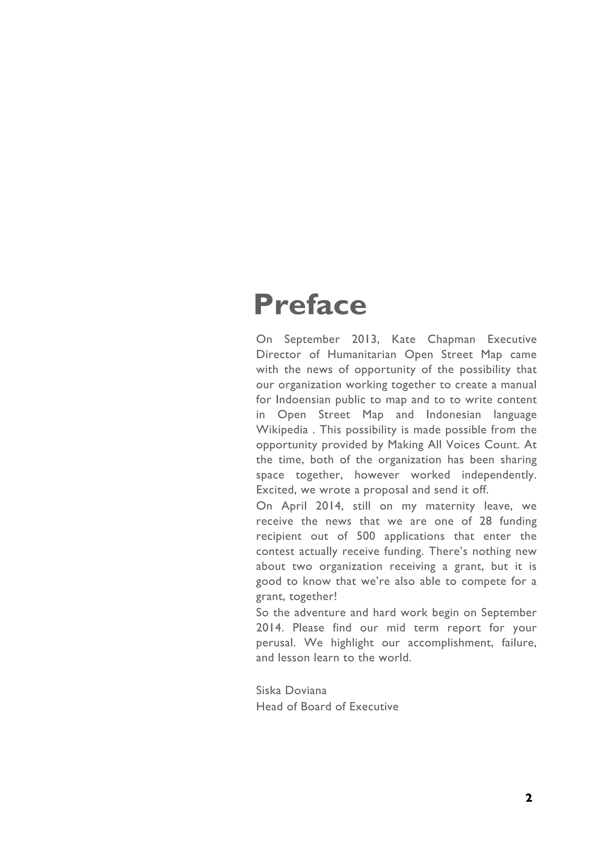  
2
Preface
On September 2013, Kate Chapman Executive
Director of Humanitarian Open Street Map came
with the news of opportunity of the possibility that
our organization working together to create a manual
for Indoensian public to map and to to write content
in Open Street Map and Indonesian language
Wikipedia . This possibility is made possible from the
opportunity provided by Making All Voices Count. At
the time, both of the organization has been sharing
space together, however worked independently.
Excited, we wrote a proposal and send it off.
On April 2014, still on my maternity leave, we
receive the news that we are one of 28 funding
recipient out of 500 applications that enter the
contest actually receive funding. There’s nothing new
about two organization receiving a grant, but it is
good to know that we’re also able to compete for a
grant, together!
So the adventure and hard work begin on September
2014. Please find our mid term report for your
perusal. We highlight our accomplishment, failure,
and lesson learn to the world.
Siska Doviana
Head of Board of Executive
 