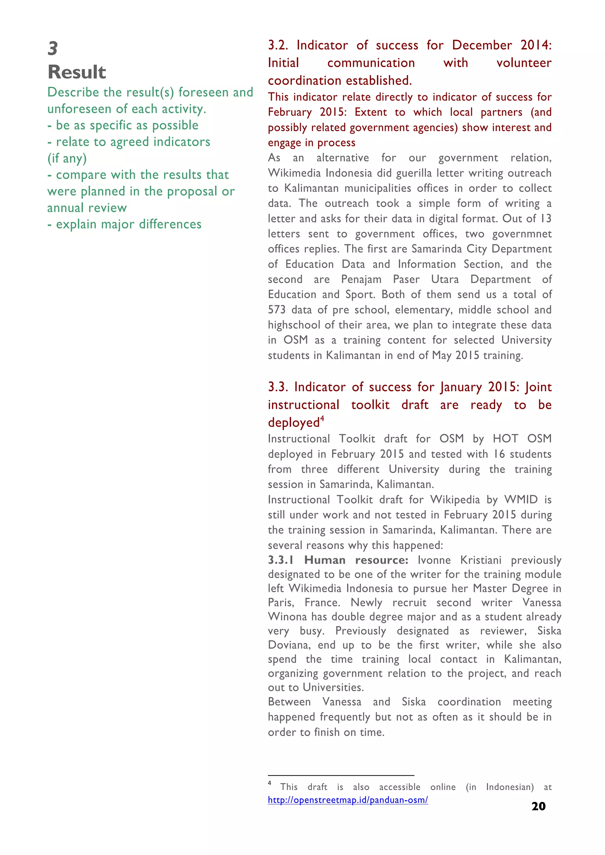  
20
3
Result
Describe the result(s) foreseen and
unforeseen of each activity.
- be as specific as possible
- relate to agreed indicators
(if any)
- compare with the results that
were planned in the proposal or
annual review
- explain major differences
3.2. Indicator of success for December 2014:
Initial communication with volunteer
coordination established.
This indicator relate directly to indicator of success for
February 2015: Extent to which local partners (and
possibly related government agencies) show interest and
engage in process
As an alternative for our government relation,
Wikimedia Indonesia did guerilla letter writing outreach
to Kalimantan municipalities offices in order to collect
data. The outreach took a simple form of writing a
letter and asks for their data in digital format. Out of 13
letters sent to government offices, two governmnet
offices replies. The first are Samarinda City Department
of Education Data and Information Section, and the
second are Penajam Paser Utara Department of
Education and Sport. Both of them send us a total of
573 data of pre school, elementary, middle school and
highschool of their area, we plan to integrate these data
in OSM as a training content for selected University
students in Kalimantan in end of May 2015 training.
3.3. Indicator of success for January 2015: Joint
instructional toolkit draft are ready to be
deployed4
Instructional Toolkit draft for OSM by HOT OSM
deployed in February 2015 and tested with 16 students
from three different University during the training
session in Samarinda, Kalimantan.
Instructional Toolkit draft for Wikipedia by WMID is
still under work and not tested in February 2015 during
the training session in Samarinda, Kalimantan. There are
several reasons why this happened:
3.3.1 Human resource: Ivonne Kristiani previously
designated to be one of the writer for the training module
left Wikimedia Indonesia to pursue her Master Degree in
Paris, France. Newly recruit second writer Vanessa
Winona has double degree major and as a student already
very busy. Previously designated as reviewer, Siska
Doviana, end up to be the first writer, while she also
spend the time training local contact in Kalimantan,
organizing government relation to the project, and reach
out to Universities.
Between Vanessa and Siska coordination meeting
happened frequently but not as often as it should be in
order to finish on time.
	
  	
  	
  	
  	
  	
  	
  	
  	
  	
  	
  	
  	
  	
  	
  	
  	
  	
  	
  	
  	
  	
  	
  	
  	
  	
  	
  	
  	
  	
  	
  	
  	
  	
  	
  	
  	
  	
  	
  	
  	
  	
  	
  	
  	
  	
  	
  	
  	
  	
  	
  	
  	
  	
  	
  	
  	
  	
  	
  	
  	
  	
  	
  	
  	
  	
  	
  	
  
4
	
   This draft is also accessible online (in Indonesian) at
http://openstreetmap.id/panduan-osm/
 