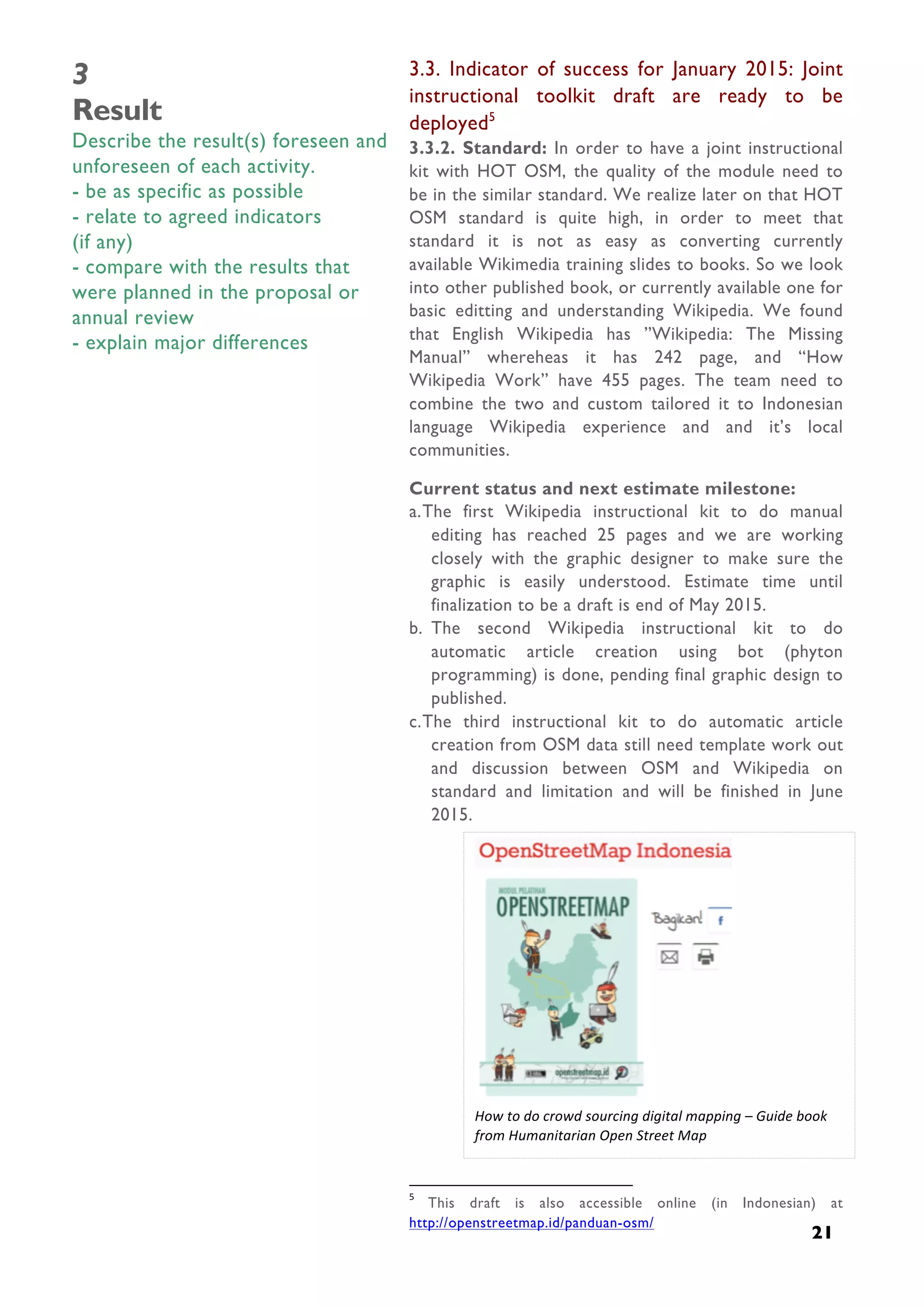  
21
3
Result
Describe the result(s) foreseen and
unforeseen of each activity.
- be as specific as possible
- relate to agreed indicators
(if any)
- compare with the results that
were planned in the proposal or
annual review
- explain major differences
3.3. Indicator of success for January 2015: Joint
instructional toolkit draft are ready to be
deployed5
3.3.2. Standard: In order to have a joint instructional
kit with HOT OSM, the quality of the module need to
be in the similar standard. We realize later on that HOT
OSM standard is quite high, in order to meet that
standard it is not as easy as converting currently
available Wikimedia training slides to books. So we look
into other published book, or currently available one for
basic editting and understanding Wikipedia. We found
that English Wikipedia has ”Wikipedia: The Missing
Manual” whereheas it has 242 page, and “How
Wikipedia Work” have 455 pages. The team need to
combine the two and custom tailored it to Indonesian
language Wikipedia experience and and it’s local
communities.
Current status and next estimate milestone:
a.The first Wikipedia instructional kit to do manual
editing has reached 25 pages and we are working
closely with the graphic designer to make sure the
graphic is easily understood. Estimate time until
finalization to be a draft is end of May 2015.
b. The second Wikipedia instructional kit to do
automatic article creation using bot (phyton
programming) is done, pending final graphic design to
published.
c.The third instructional kit to do automatic article
creation from OSM data still need template work out
and discussion between OSM and Wikipedia on
standard and limitation and will be finished in June
2015.
	
  	
  	
  	
  	
  	
  	
  	
  	
  	
  	
  	
  	
  	
  	
  	
  	
  	
  	
  	
  	
  	
  	
  	
  	
  	
  	
  	
  	
  	
  	
  	
  	
  	
  	
  	
  	
  	
  	
  	
  	
  	
  	
  	
  	
  	
  	
  	
  	
  	
  	
  	
  	
  	
  	
  	
  	
  	
  	
  	
  	
  	
  	
  	
  	
  	
  	
  	
  
5
	
   This draft is also accessible online (in Indonesian) at
http://openstreetmap.id/panduan-osm/
	
  
How	
  to	
  do	
  crowd	
  sourcing	
  digital	
  mapping	
  –	
  Guide	
  book	
  
from	
  Humanitarian	
  Open	
  Street	
  Map	
  
 