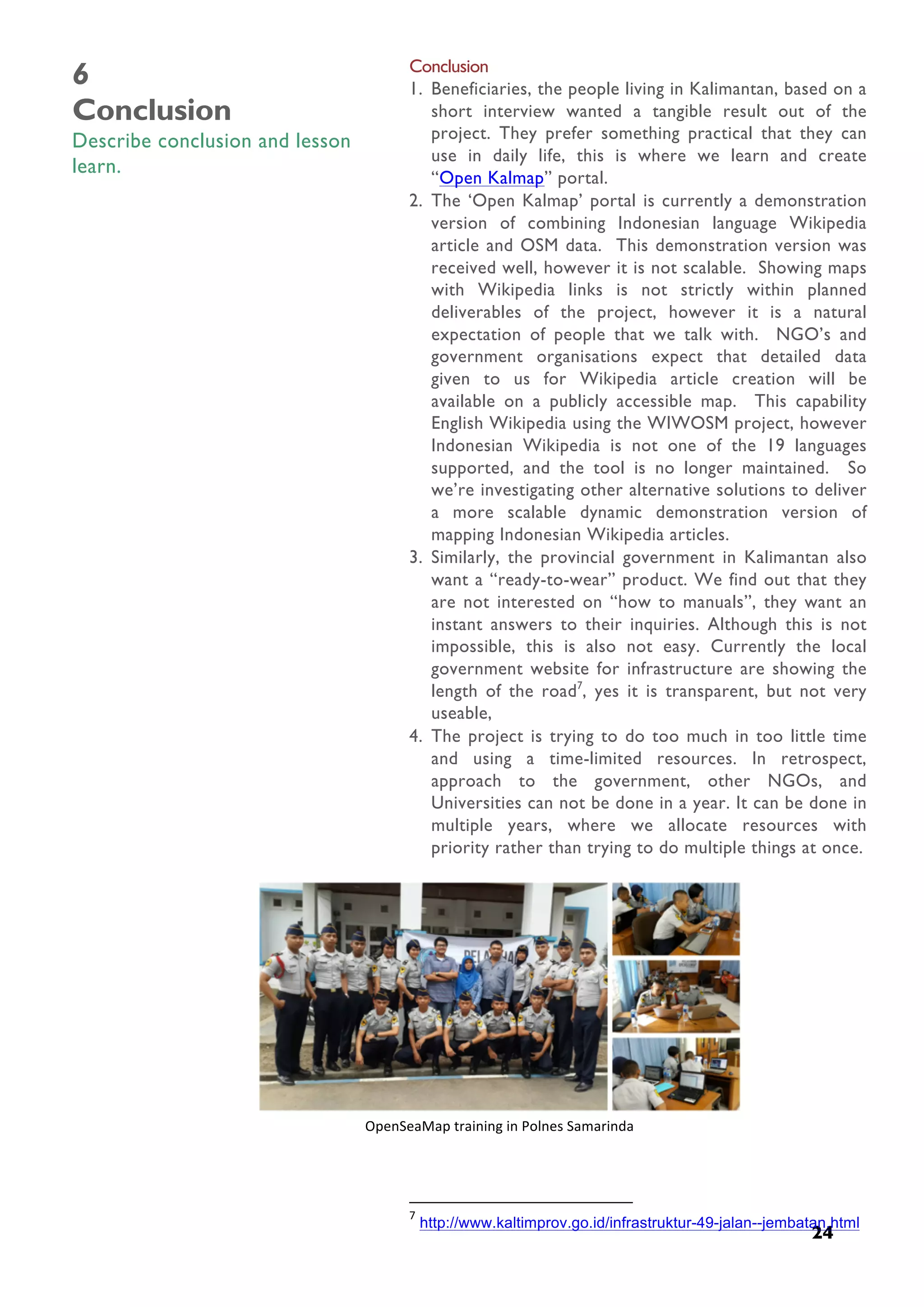  
24
6
Conclusion
Describe conclusion and lesson
learn.
Conclusion
1. Beneficiaries, the people living in Kalimantan, based on a
short interview wanted a tangible result out of the
project. They prefer something practical that they can
use in daily life, this is where we learn and create
“Open Kalmap” portal.
2. The ‘Open Kalmap’ portal is currently a demonstration
version of combining Indonesian language Wikipedia
article and OSM data. This demonstration version was
received well, however it is not scalable. Showing maps
with Wikipedia links is not strictly within planned
deliverables of the project, however it is a natural
expectation of people that we talk with. NGO’s and
government organisations expect that detailed data
given to us for Wikipedia article creation will be
available on a publicly accessible map. This capability
English Wikipedia using the WIWOSM project, however
Indonesian Wikipedia is not one of the 19 languages
supported, and the tool is no longer maintained. So
we’re investigating other alternative solutions to deliver
a more scalable dynamic demonstration version of
mapping Indonesian Wikipedia articles.
3. Similarly, the provincial government in Kalimantan also
want a “ready-to-wear” product. We find out that they
are not interested on “how to manuals”, they want an
instant answers to their inquiries. Although this is not
impossible, this is also not easy. Currently the local
government website for infrastructure are showing the
length of the road7
, yes it is transparent, but not very
useable,
4. The project is trying to do too much in too little time
and using a time-limited resources. In retrospect,
approach to the government, other NGOs, and
Universities can not be done in a year. It can be done in
multiple years, where we allocate resources with
priority rather than trying to do multiple things at once.
	
  	
  	
  	
  	
  	
  	
  	
  	
  	
  	
  	
  	
  	
  	
  	
  	
  	
  	
  	
  	
  	
  	
  	
  	
  	
  	
  	
  	
  	
  	
  	
  	
  	
  	
  	
  	
  	
  	
  	
  	
  	
  	
  	
  	
  	
  	
  	
  	
  	
  	
  	
  	
  	
  	
  	
  	
  	
  	
  	
  	
  	
  	
  	
  	
  	
  	
  	
  
7
	
  http://www.kaltimprov.go.id/infrastruktur-49-jalan--jembatan.html	
  
	
  
OpenSeaMap	
  training	
  in	
  Polnes	
  Samarinda	
  
 