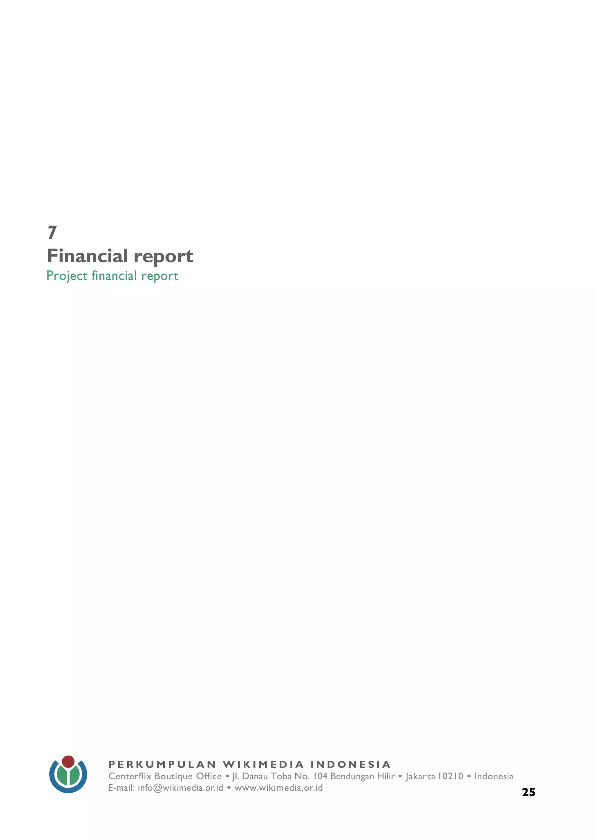  
25
P E R K U M P U L A N W I K I M E D I A I N D O N E S I A
Centerflix Boutique Office • Jl. Danau Toba No. 104 Bendungan Hilir • Jakarta 10210 • Indonesia
E-mail: info@wikimedia.or.id • www.wikimedia.or.id
	
  
7
Financial report
Project financial report
 