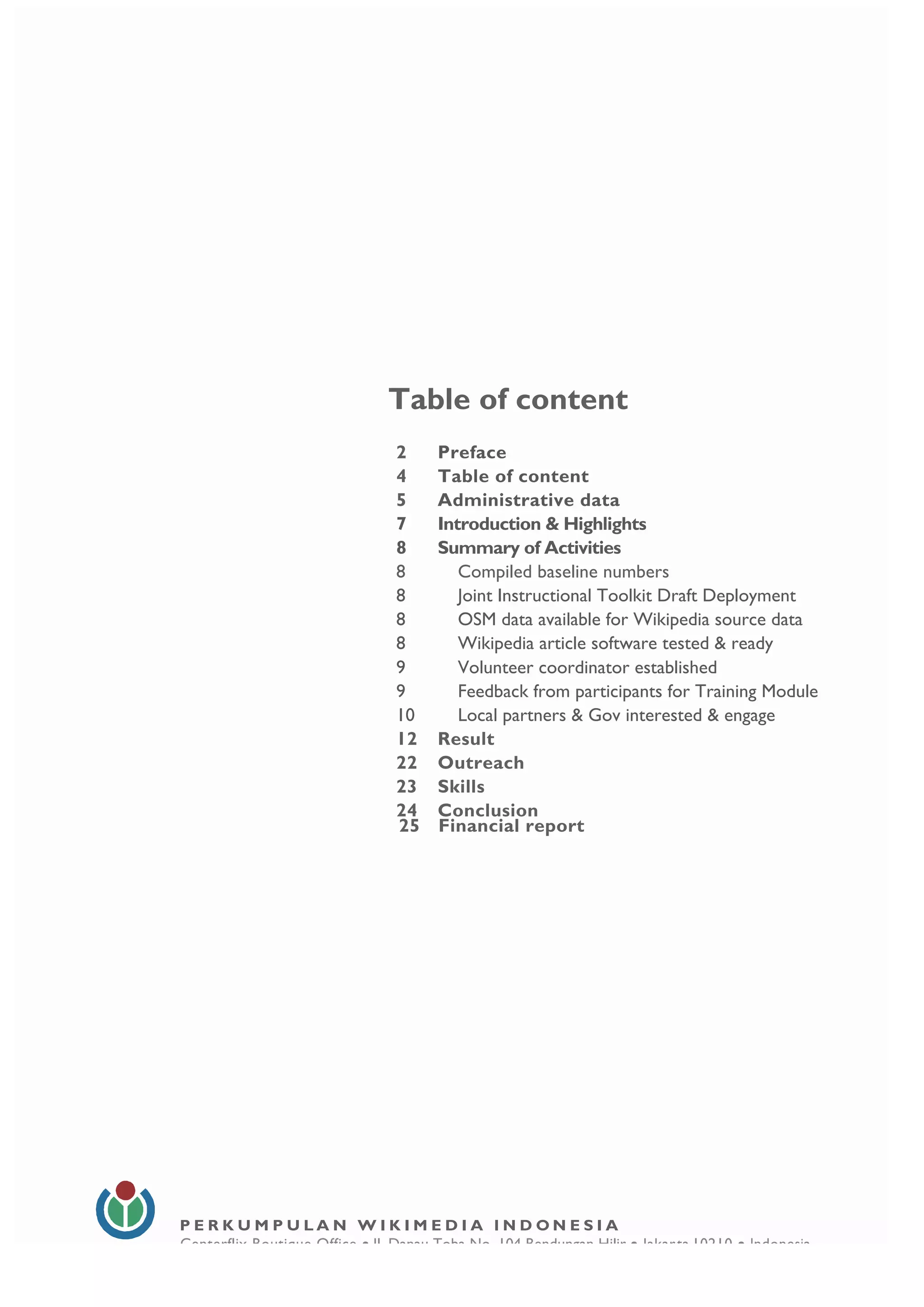  
4
Table of content
2 Preface
4 Table of content
5 Administrative data
7 Introduction & Highlights
8 Summary of Activities
8 Compiled baseline numbers
8 Joint Instructional Toolkit Draft Deployment
8 OSM data available for Wikipedia source data
8 Wikipedia article software tested & ready
9 Volunteer coordinator established
9 Feedback from participants for Training Module
10 Local partners & Gov interested & engage
12 Result
22 Outreach
23 Skills
24 Conclusion
25 Financial report
P E R K U M P U L A N W I K I M E D I A I N D O N E S I A
Centerflix Boutique Office • Jl. Danau Toba No. 104 Bendungan Hilir • Jakarta 10210 • Indonesia
E-mail: info@wikimedia.or.id • www.wikimedia.or.id
	
  
	
  
 
