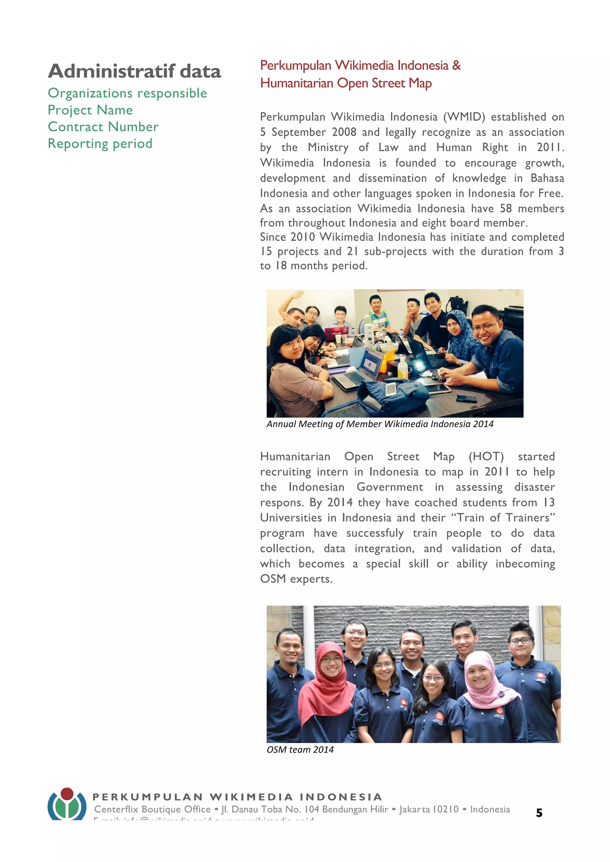  
5
Administratif data
Organizations responsible
Project Name
Contract Number
Reporting period
Perkumpulan Wikimedia Indonesia &
Humanitarian Open Street Map
Perkumpulan Wikimedia Indonesia (WMID) established on
5 September 2008 and legally recognize as an association
by the Ministry of Law and Human Right in 2011.
Wikimedia Indonesia is founded to encourage growth,
development and dissemination of knowledge in Bahasa
Indonesia and other languages spoken in Indonesia for Free.
As an association Wikimedia Indonesia have 58 members
from throughout Indonesia and eight board member.
Since 2010 Wikimedia Indonesia has initiate and completed
15 projects and 21 sub-projects with the duration from 3
to 18 months period.
Humanitarian Open Street Map (HOT) started
recruiting intern in Indonesia to map in 2011 to help
the Indonesian Government in assessing disaster
respons. By 2014 they have coached students from 13
Universities in Indonesia and their “Train of Trainers”
program have successfuly train people to do data
collection, data integration, and validation of data,
which becomes a special skill or ability inbecoming
OSM experts.
P E R K U M P U L A N W I K I M E D I A I N D O N E S I A
Centerflix Boutique Office • Jl. Danau Toba No. 104 Bendungan Hilir • Jakarta 10210 • Indonesia
E-mail: info@wikimedia.or.id • www.wikimedia.or.id
	
  
	
  
Annual	
  Meeting	
  of	
  Member	
  Wikimedia	
  Indonesia	
  2014	
  
	
  
OSM	
  team	
  2014	
  
 