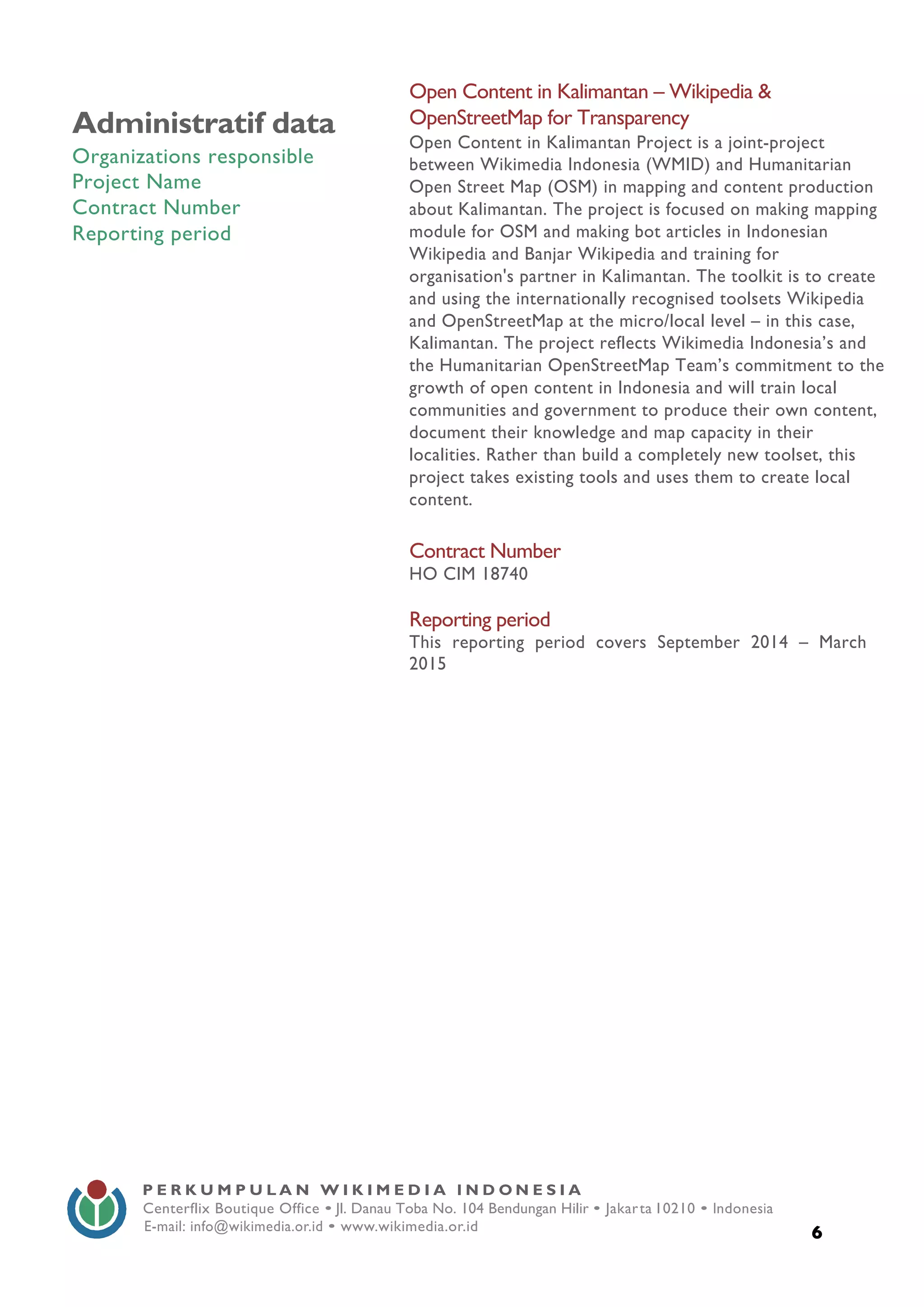  
6
P E R K U M P U L A N W I K I M E D I A I N D O N E S I A
Centerflix Boutique Office • Jl. Danau Toba No. 104 Bendungan Hilir • Jakarta 10210 • Indonesia
E-mail: info@wikimedia.or.id • www.wikimedia.or.id
	
  
	
  
Administratif data
Organizations responsible
Project Name
Contract Number
Reporting period
Open Content in Kalimantan – Wikipedia &
OpenStreetMap for Transparency
Open Content in Kalimantan Project is a joint-project
between Wikimedia Indonesia (WMID) and Humanitarian
Open Street Map (OSM) in mapping and content production
about Kalimantan. The project is focused on making mapping
module for OSM and making bot articles in Indonesian
Wikipedia and Banjar Wikipedia and training for
organisation's partner in Kalimantan. The toolkit is to create
and using the internationally recognised toolsets Wikipedia
and OpenStreetMap at the micro/local level – in this case,
Kalimantan. The project reflects Wikimedia Indonesia’s and
the Humanitarian OpenStreetMap Team’s commitment to the
growth of open content in Indonesia and will train local
communities and government to produce their own content,
document their knowledge and map capacity in their
localities. Rather than build a completely new toolset, this
project takes existing tools and uses them to create local
content.
Contract Number
HO CIM 18740
Reporting period
This reporting period covers September 2014 – March
2015
 