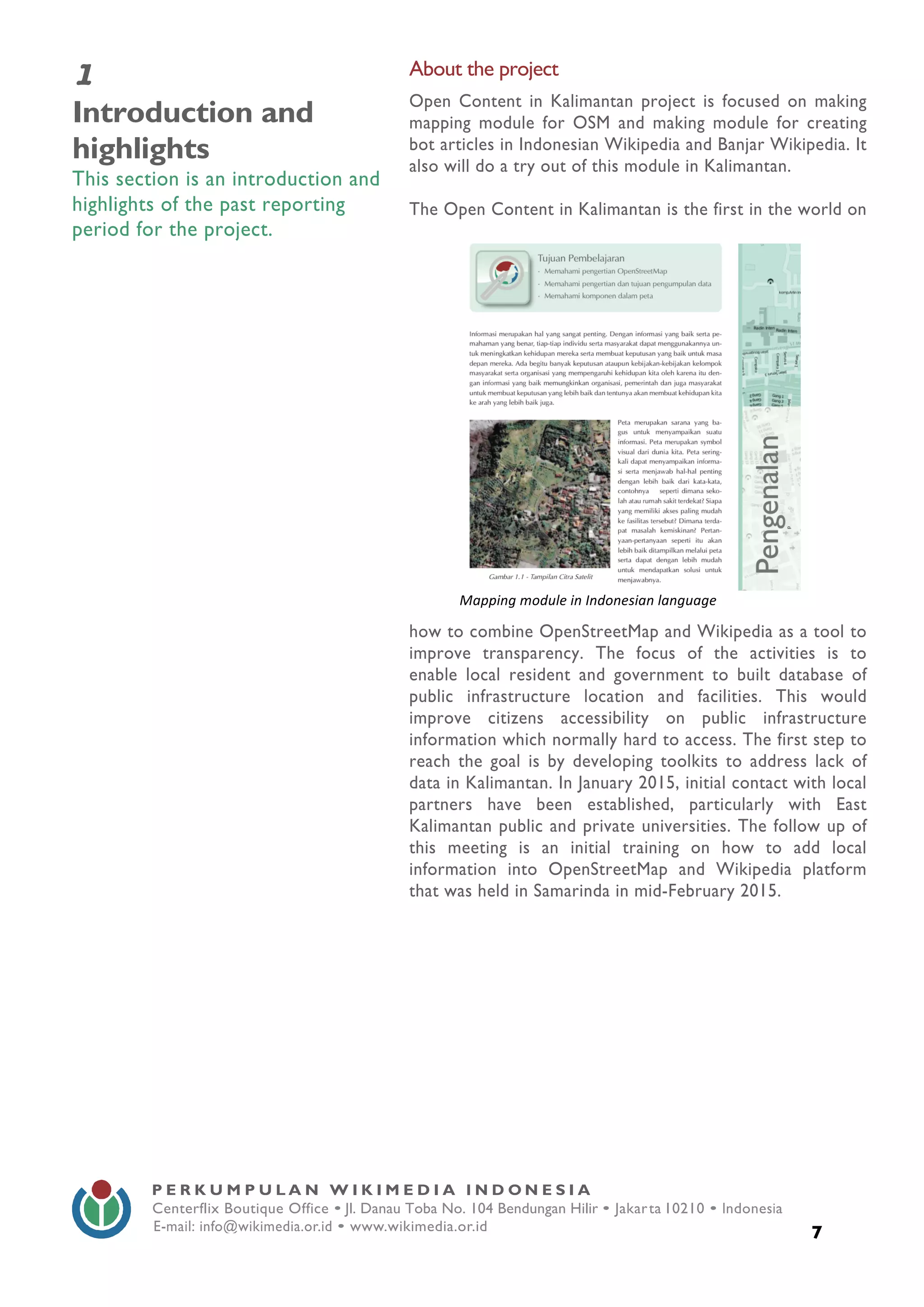  
7
P E R K U M P U L A N W I K I M E D I A I N D O N E S I A
Centerflix Boutique Office • Jl. Danau Toba No. 104 Bendungan Hilir • Jakarta 10210 • Indonesia
E-mail: info@wikimedia.or.id • www.wikimedia.or.id
	
  
1
Introduction and
highlights
This section is an introduction and
highlights of the past reporting
period for the project.
About the project
Open Content in Kalimantan project is focused on making
mapping module for OSM and making module for creating
bot articles in Indonesian Wikipedia and Banjar Wikipedia. It
also will do a try out of this module in Kalimantan.
The Open Content in Kalimantan is the first in the world on
how to combine OpenStreetMap and Wikipedia as a tool to
improve transparency. The focus of the activities is to
enable local resident and government to built database of
public infrastructure location and facilities. This would
improve citizens accessibility on public infrastructure
information which normally hard to access. The first step to
reach the goal is by developing toolkits to address lack of
data in Kalimantan. In January 2015, initial contact with local
partners have been established, particularly with East
Kalimantan public and private universities. The follow up of
this meeting is an initial training on how to add local
information into OpenStreetMap and Wikipedia platform
that was held in Samarinda in mid-February 2015.
	
  
Mapping	
  module	
  in	
  Indonesian	
  language	
  
 